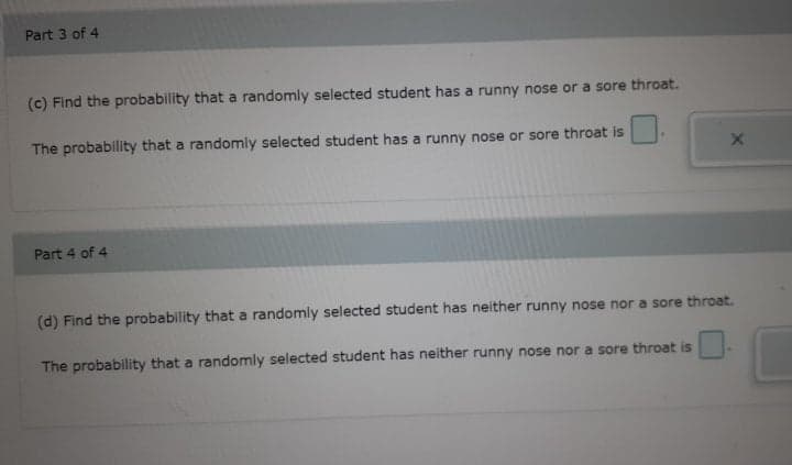 Part 3 of 4
(c) Find the probability that a randomly selected student has a runny nose or a sore throat.
The probability that a randomly selected student has a runny nose or sore throat is
Part 4 of 4
(d) Find the probability that a randomly selected student has neither runny nose nor a sore throat.
The probability that a randomly selected student has neither runny nose nor a sore throat is
