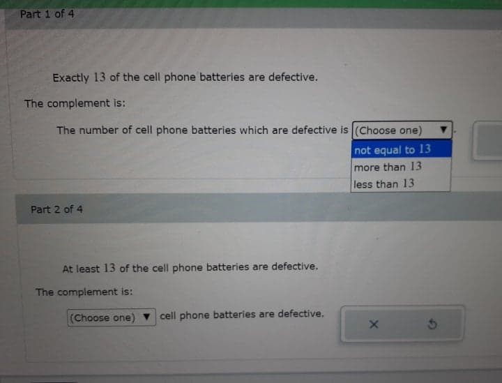 Part 1 of 4
Exactly 13 of the cell phone batteries are defective.
The complement is:
The number of cell phone batteries which are defective is (Choose one)
not equal to 13
more than 13
less than 13
Part 2 of 4
At least 13 of the cell phone batteries are defective.
The complement is:
(Choose one) v cell phone batteries are defective.
