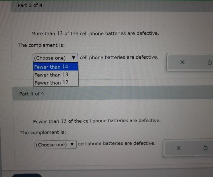 Part 3 of 4
More than 13 of the cell phone batteries are defective.
The complement is:
(Choose one) cell phone batteries are defective.
Fewer than 14
Fewer than 13
Fewer than 12
Part 4 of 4
Fewer than 13 of the cell phone batteries are defective.
The complement is:
(Choose one)
cell phone batteries are defective.
