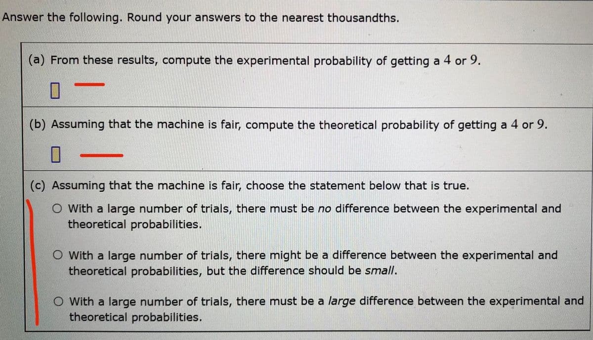 Answer the following. Round your answers to the nearest thousandths.
(a) From these results, compute the experimental probability of getting a 4 or 9.
(b) Assuming that the machine is fair, compute the theoretical probability of getting a 4 or 9.
(c) Assuming that the machine is fair, choose the statement below that is true.
O With a large number of trials, there must be no difference between the experimental and
theoretical probabilities.
O With a large number of trials, there might be a difference between the experimental and
theoretical probabilities, but the difference should be small.
O With a large number of trials, there must be a large difference between the experimental and
theoretical probabilities.
