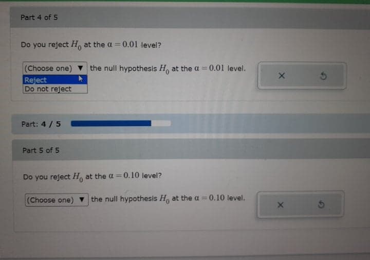 Part 4 of 5
Do you reject H, at the a = 0.01 level?
%3D
the null hypothesis H, at the a = 0.01 level.
(Choose one)
Reject
Do not reject
Part: 4 /5
Part 5 of 5
Do you reject H, at the a = 0.10 level?
(Choose one)
the null hypothesis H, at the a=0.10 level.
