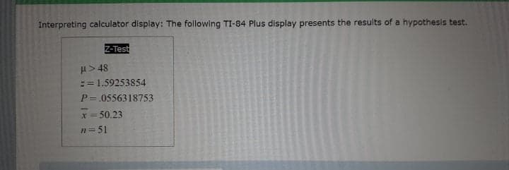 Interpreting calculator display: The following TI-84 Plus display presents the results of a hypothesis test.
Z-Test
H> 48
:= 1.59253854
P=.0556318753
x = 50.23
n=51
