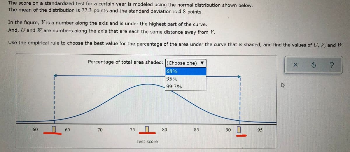 The score on a standardized test for a certain year is modeled using the normal distribution shown below.
The mean of the distribution is 77.3 points and the standard deviation is 4.8 points.
In the figure, V is a number along the axis and is under the highest part of the curve.
And, U andW are numbers along the axis that are each the same distance away from V.
Use the empirical rule to choose the best value for the percentage of the area under the curve that is shaded, and find the values of U, V, and W.
Percentage of total area shaded: (Choose one)
68%
95%
99.7%
60
65
70
75
80
85
90
95
Test score
