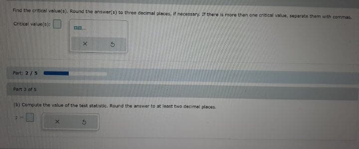 Find the critical value(s). Round the answer(s) to three decimal places, If necessary. If there is more than one critical value, separate them with commas.
Critical value(s):
Part: 2/5
Part 3 of S
(b) Compute the value of the test statistic. Round the answer to at least two decimal places.
