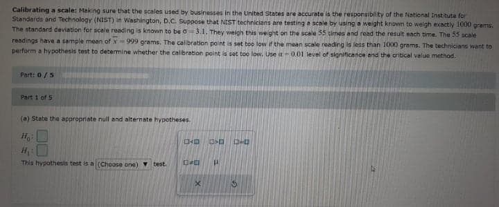 Calibrating a scale: Making sure that the scales used by businesses in the United States are accurate is the responsibility of the National Institute for
Standards and Technology (NIST) in Washington, D.C. Suppose that NIST technicians are testing a scale by using a weight known to welgh exactly 1000 grams.
The standard deviation for scale reading is known to be o-3.1. They weigh this weight on the scale 55 times and read the result each time. The 55 scale
readings have a sample mean of x=999 grams. The calibration point is set too low if the mean scale reading is less than 1000 grams. The technicians want to
perform a hypothesis test to determine whether the calibration point is set too low. Use a = 0.01 level of significance and the critical value method.
Part: 0/5
Part 1 of 5
(a) State the appropriate null and alternate hypotheses.
Ho
This hypothesis test is a (Choose one) v test.
