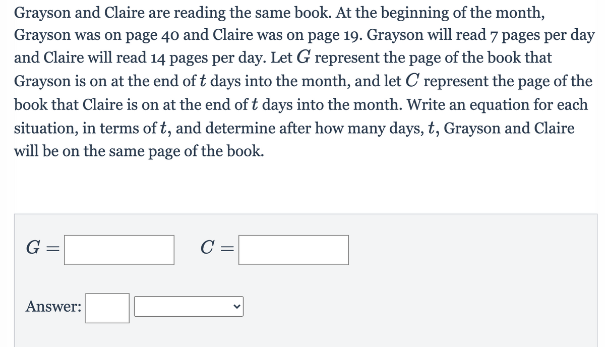 Grayson and Claire are reading the same book. At the beginning of the month,
Grayson was on page 40 and Claire was on page 19. Grayson will read 7 pages per day
and Claire will read 14 pages per day. Let G represent the page of the book that
Grayson is on at the end of t days into the month, and let C represent the
page
of the
book that Claire is on at the end of t days into the month. Write an equation for each
situation, in terms of t, and determine after how many days, t, Grayson and Claire
will be on the same page of the book.
G =
C =
Answer:
