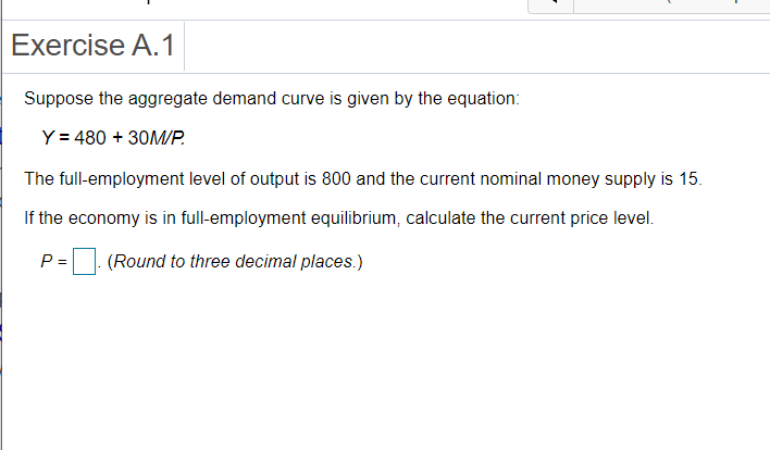 Exercise A.1
Suppose the aggregate demand curve is given by the equation:
Y = 480 + 30M/P.
The full-employment level of output is 800 and the current nominal money supply is 15.
If the economy is in full-employment equilibrium, calculate the current price level.
P =
(Round to three decimal places.)
