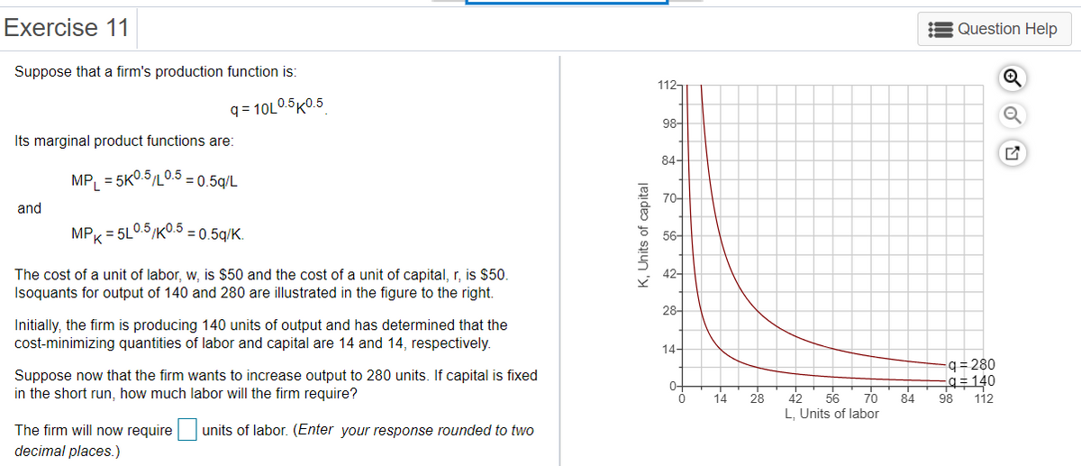 Exercise 11
Question Help
Suppose that a firm's production function is:
112-
q = 10L0.5K0.5
98-
Its marginal product functions are:
84-
MP, = 5KO.5/L0.5 - 0.5g/L
70-
and
MPK = 5L0.5/K.5 - 0.5g/K.
56-
The cost of a unit of labor, w, is $50 and the cost of a unit of capital, r, is $50.
Isoquants for output of 140 and 280 are illustrated in the figure to the right.
42-
28-
Initially, the firm is producing 140 units of output and has determined that the
cost-minimizing quantities of labor and capital are 14 and 14, respectively.
14-
-q= 280
q= 140
98
Suppose now that the firm wants to increase output to 280 units. If capital is fixed
0-
in the short run, how much labor will the firm require?
70
84
L, Units of labor
14
28
42
56
112
The firm will now require units of labor. (Enter your response rounded to two
decimal places.)
K, Units of capital
