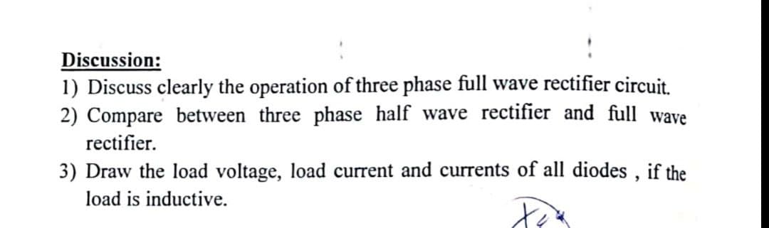 Discussion:
1) Discuss clearly the operation of three phase full wave rectifier circuit.
2) Compare between three phase half wave rectifier and full wave
rectifier.
3) Draw the load voltage, load current and currents of all diodes , if the
load is inductive.
