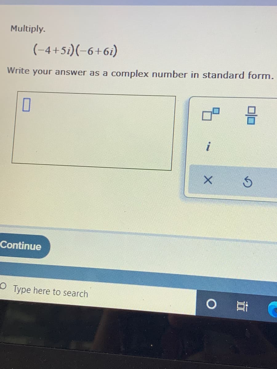 ### Multiplying Complex Numbers

**Problem Statement:**
Multiply the complex numbers:
\[ (-4 + 5i)(-6 + 6i) \]

Write your answer as a complex number in standard form.

**Solution:**
To multiply these two complex numbers, we use the distributive property (also known as the FOIL method for binomials):

\[ (-4 + 5i)(-6 + 6i) = (-4)(-6) + (-4)(6i) + (5i)(-6) + (5i)(6i) \]

Breaking this down step by step:

1. \((-4)(-6) = 24\)
2. \((-4)(6i) = -24i\)
3. \((5i)(-6) = -30i\)
4. \((5i)(6i) = 30i^2\)

Since \(i^2 = -1\):

\[ 30i^2 = 30(-1) = -30\]

Now, combine all the real and imaginary parts:

\[ 24 - 30 + (-24i - 30i) \]

This simplifies to:

\[ (24 - 30) + (-54i) \]
\[ -6 - 54i \]

**Final Answer:**
\[ -6 - 54i \]

**Instructions:**
Enter your answer as a complex number in standard form in the provided text box.

**Visual Representation:**
On the page, there is a rectangular textbox followed by the "i" symbol indicating where to input the imaginary part of the complex number. Additionally, two small boxes with mathematical symbols can help format the complex number properly.

Would you like more practice on multiplying complex numbers or an explanation of another mathematical concept? Click "Continue" to proceed.