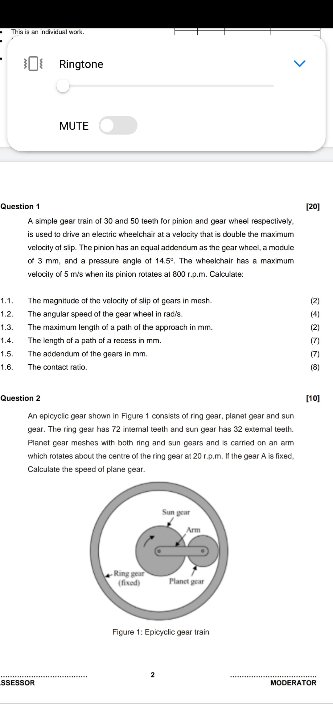 This is an individual work.
Ringtone
MUTE
Question 1
[20]
A simple gear train of 30 and 50 teeth for pinion and gear wheel respectively,
is used to drive an electric wheelchair at a velocity that is double the maximum
velocity of slip. The pinion has an equal addendum as the gear wheel, a module
of 3 mm, and a pressure angle of 14.5°. The wheelchair has a maximum
velocity of 5 m/s when its pinion rotates at 800 r.p.m. Calculate:
1.1.
The magnitude of the velocity of slip of gears in mesh.
(2)
1.2.
The angular speed of the gear wheel in rad/s.
(4)
1.3.
The maximum length of a path of the approach in mm.
(2)
1.4.
The length of a path of a recess in mm.
1.5.
The addendum of the gears in mm.
(7)
1.6.
The contact ratio.
(8)
Question 2
[10]
An epicyclic gear shown in Figure 1 consists of ring gear, planet gear and sun
gear. The ring gear has 72 internal teeth and sun gear has 32 external teeth.
Planet gear meshes with both ring and sun gears and is carried on an arm
which rotates about the centre of the ring gear at 20 r.p.m. If the gear A is fixed,
Calculate the speed of plane gear.
Sun gear
Arm
-Ring gear
(fixed)
Planet gear
Figure 1: Epicyclic gear train
2
.SSESSOR
MODERATOR
>
