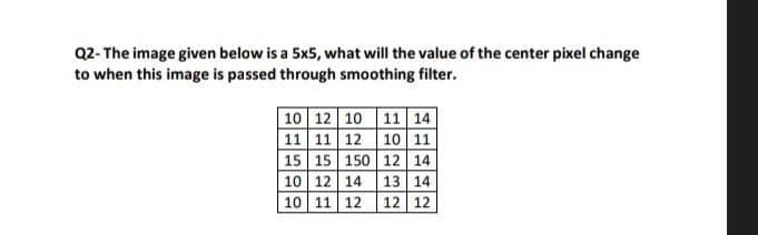 Q2- The image given below is a 5x5, what will the value of the center pixel change
to when this image is passed through smoothing filter.
10 12 10 11 14
11 11 12 10 11
15 15 150 12 14
10 12 14
10 11 12
13 14
12 12
