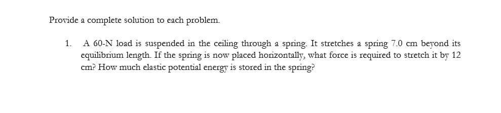 Provide a complete solution to each problem.
A 60-N load is suspended in the ceiling through a spring. It stretches a spring 7.0 cm beyond its
equilibrium length. If the spring is now placed horizontally, what force is required to stretch it by 12
cm? How much elastic potential energy is stored in the spring?
1.
