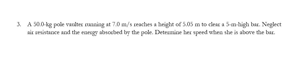 3. A 50.0-kg pole vaulter running at 7.0 m/s reaches a height of 5.05 m to clear a 5-m-high bar. Neglect
air resistance and the energy absorbed by the pole. Determine her speed when she is above the bar.
