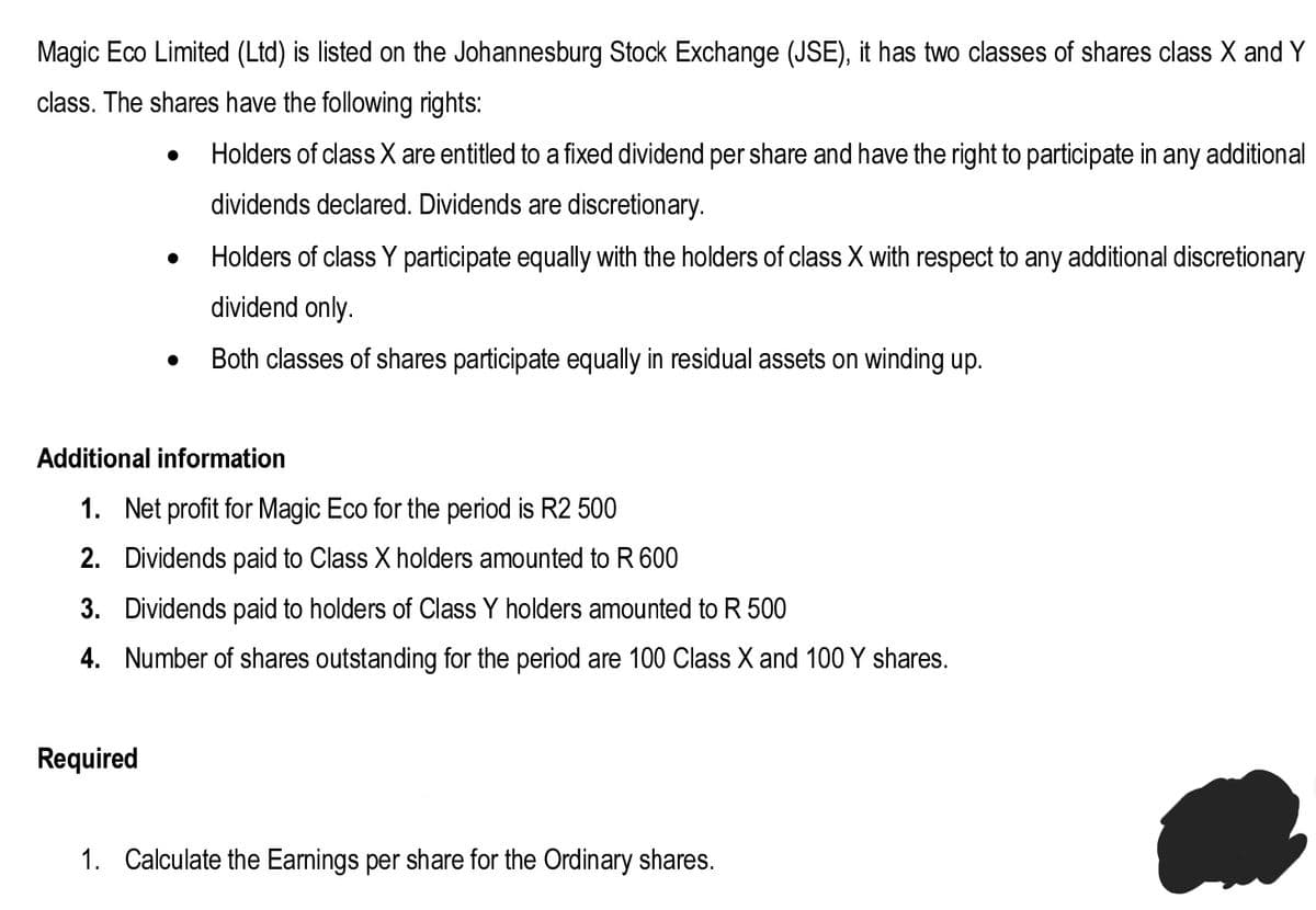 Magic Eco Limited (Ltd) is listed on the Johannesburg Stock Exchange (JSE), it has two classes of shares class X and Y
class. The shares have the following rights:
Holders of class X are entitled to a fixed dividend per share and have the right to participate in any additional
dividends declared. Dividends are discretionary.
Holders of class Y participate equally with the holders of class X with respect to any additional discretionary
dividend only.
Both classes of shares participate equally in residual assets on winding up.
Additional information
1. Net profit for Magic Eco for the period is R2 500
2. Dividends paid to Class X holders amounted to R 600
3. Dividends paid to holders of Class Y holders amounted to R 500
4. Number of shares outstanding for the period are 100 Class X and 100 Y shares.
Required
1. Calculate the Earnings per share for the Ordinary shares.
