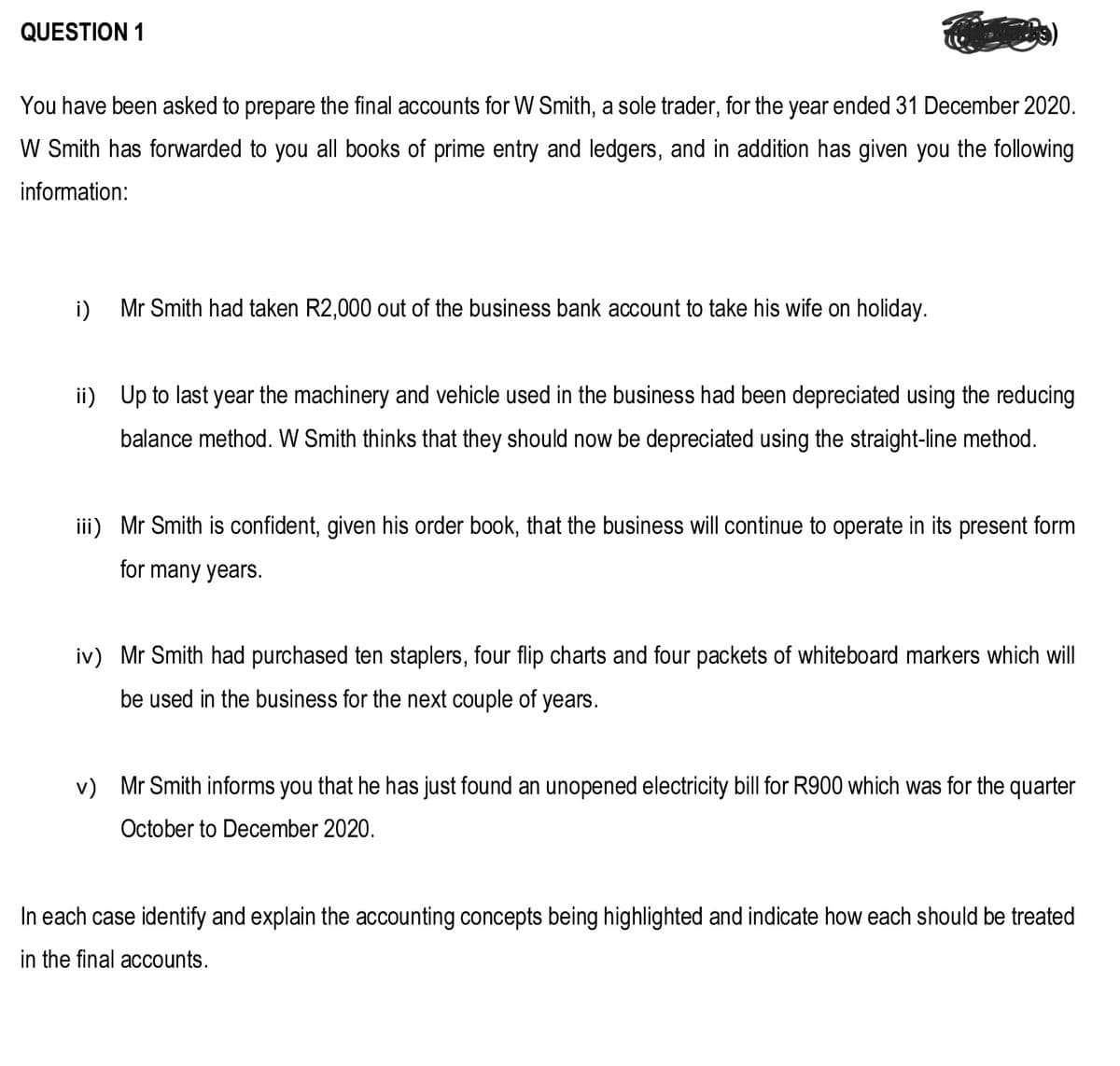 QUESTION 1
You have been asked to prepare the final accounts for W Smith, a sole trader, for the year ended 31 December 2020.
W Smith has forwarded to you all books of prime entry and ledgers, and in addition has given you the following
information:
i)
Mr Smith had taken R2,000 out of the business bank account to take his wife on holiday.
ii) Up to last year the machinery and vehicle used in the business had been depreciated using the reducing
balance method. W Smith thinks that they should now be depreciated using the straight-line method.
iii) Mr Smith is confident, given his order book, that the business will continue to operate in its present form
for many years.
iv) Mr Smith had purchased ten staplers, four flip charts and four packets of whiteboard markers which will
be used in the business for the next couple of years.
v) Mr Smith informs you that he has just found an unopened electricity bill for R900 which was for the quarter
October to December 2020.
In each case identify and explain the accounting concepts being highlighted and indicate how each should be treated
in the final accounts.
