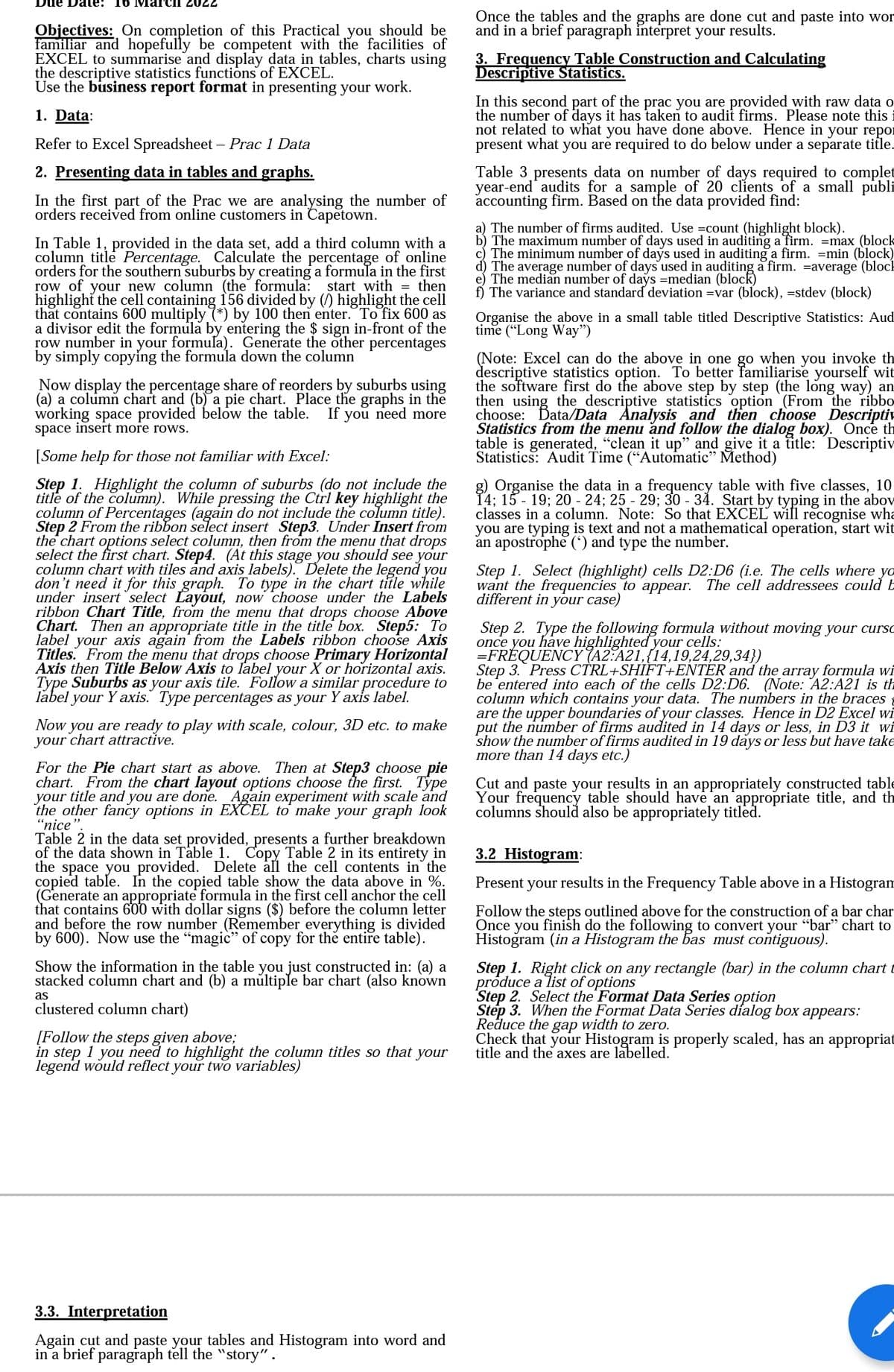 Due Dale: 16
2022
Once the tables and the graphs are done cut and paste into wor
and in a brief paragraph interpret your results.
Objectives: On completion of this Practical you should be
familiar and hopefully be competent with the facilities of
EXCEL to summarise and display data in tables, charts using
the descriptive statistics functions of EXCEL.
Use the business report format in presenting your work.
3. Frequency Table Construction and Calculating
Descriptive Statistics.
In this second part of the prac you are provided with raw data o
the number of days it has taken to audit firms. Please note this
not related to what you have done above. Hence in your repor
present what you are required to do below under a separate title.
1. Data:
Refer to Excel Spreadsheet – Prac 1 Data
2. Presenting data in tables and graphs.
Table 3 presents data on number of days required to complet
year-end' audits for a sample of 20 clients of a small publi
accounting firm. Based on the data provided find:
In the first part of the Prac we are analysing the number of
orders received from online customers in Capetown.
a) The number of firms audited. Use =count (highlight block).
b) The maximum number of days used in auditing a firm. =max (block
c) The minimum number of days used in auditing a firm. =min (block)
d) The average number of days used in auditing a firm. =average (block
e) The median number of days =median (block)
f) The variance and standard deviation =var (block), =stdev (block)
In Table 1, provided in the data set, add a third column with a
column title Percentage. Calculate the percentage of online
orders for the southern suburbs by creating a formula in the first
row of your new column (the formula: start with = then
highlight the cell containing 156 divided by (/) highlight the cell
that contains 600 multiply (*) by 100 then enter. To fix 600 as
a divisor edit the formula by entering the $ sign in-front of the
row number in your formula). Generate the other percentages
by simply copying the formula down the column
Organise the above in a small table titled Descriptive Statistics: Aud
time (“Long Way")
Now display the percentage share of reorders by suburbs using
(a) a column chart and (b) a pie chart. Place the graphs in the
working space provided below the table.
space insert more rows.
(Note: Excel can do the above in one go when you invoke th
descriptive statistics option. To better familiarise yourself wit
the software first do the above step by step (the long way) an
then using the descriptive statistics option (From the ribbo
choose: Data/Data Analysis and then choose Descriptiv
Statistics from the menu and follow the dialog box). Once th
table is generated, "clean it up" and give it a title: Descriptiv
Statistics: Audit Time (“Automatic" Method)
If
you
need more
[Some help for those not familiar with Excel:
Step 1. Highlight the column of suburbs (do not include the
title of the column). While pressing the Ctrl key highlight the
column of Percentages (again do not include the column title).
Step 2 From the ribbon select insert Step3. Under Insert from
the chart options select column, then from the menu that drops
select the first chart. Step4. (At this stage you should see your
column chart with tiles and axis labels). Delete the legend you
don't need it for this graph. To type in the chart tifle_while
under insert select Layout, now choose under the Labels
ribbon Chart Title, from the menu that drops choose Above
Chart. Then an appropriate title in the title box. Step5: To
label your axis again from the Labels ribbon choose Axis
Titles. From the menu that drops choose Primary Horizontal
Axis then Title Below Axis to label your X or horizontal axis.
Type Suburbs as your axis tile. Follow a similar procedure to
label your Y axis. Type percentages as your Y axis label.
g) Organise the data in a frequency table with five classes, 10
14; 15 - 19; 20 - 24; 25 - 29; 30 - 34. Start by typing in the abov
classes in a column. Note: So that EXCEL will recognise wha
you are typing is text and not a mathematical operation, start wit
an apostrophe (') and type the number.
Step 1. Select (highlight) cells D2:D6 (i.e. The cells where yo
want the frequencies to appear. The cell addressees could E
different in your case)
Step 2. Type the following formula without moving your curso
once you have highlighted your cells:
=FRÉQUENCY (A2:A21,{14,19,24,29,34})
Step 3. Press CTRL+SHIFT+ENTER and the array formula wi
be 'entered into each of the cells D2:D6. (Note: A2:A21 is th
column which contains your data. The numbers in the braces
are the upper boundaries of your classes. Hence in D2 Excel wi
put the number of firms audited in 14 days or less, in D3 it wi
show the number of firms audited in 19 days or less but have take
more than 14 days etc.)
Now
you are ready to play with scale, colour, 3D etc. to make
your chart attractive.
For the Pie chart start as above. Then at Step3 choose pie
chart. From the chart layout options choose the first. Type
your title and you are done. Again experiment with scale and
the other fancy options in EXCEL to make your graph look
"nice
Table 2 in the data set provided, presents a further breakdown
of the data shown in Table 1. Copy Table 2 in its entirety in
the space you provided. Delete all the cell contents in the
copied table. In the copied table show the data above in %.
(Generate an appropriate formula in the first cell anchor the cell
that contains 600 with dollar signs ($) before the column letter
and before the row number (Remember everything is divided
by 600). Now use the "magic" of copy for thẻ entire table).
Cut and paste your results in an appropriately constructed tab
Your frequency table should have an appropriate title, and th
columns should also be appropriately titled.
3.2 Histogram:
Present your results in the Frequency Table above in a Histogram
Follow the steps outlined above for the construction of a bar char
Once you finish do the following to convert your "bar" chart to
Histoğram (in a Histogram the bas must contiguous).
Step 1. Right click on any rectangle (bar) in the column chart t
próduce a list of options
Step 2. Select the Format Data Series option
Step 3. When the Format Data Series dialog box appears:
Reduce the gap width to zero.
Check that your Histogram is properly scaled, has an appropriat
title and the axes are labelled.
Show the information in the table you just constructed in: (a) a
stacked column chart and (b) a můltiple bar chart (also known
as
clustered column chart)
[Follow the steps given above;
in step 1 you need to highlight the column titles so that
legend would reflect your two variables)
your
3.3. Interpretation
Again cut and paste your tables and Histogram into word and
in a brief paragiraph tell the "story".
