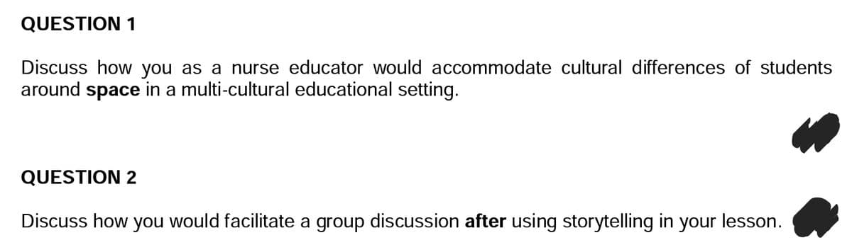 QUESTION 1
Discuss how you as a nurse educator would accommodate cultural differences of students
around space in a multi-cultural educational setting.
QUESTION 2
Discuss how you would facilitate a group discussion after using storytelling in your lesson.
