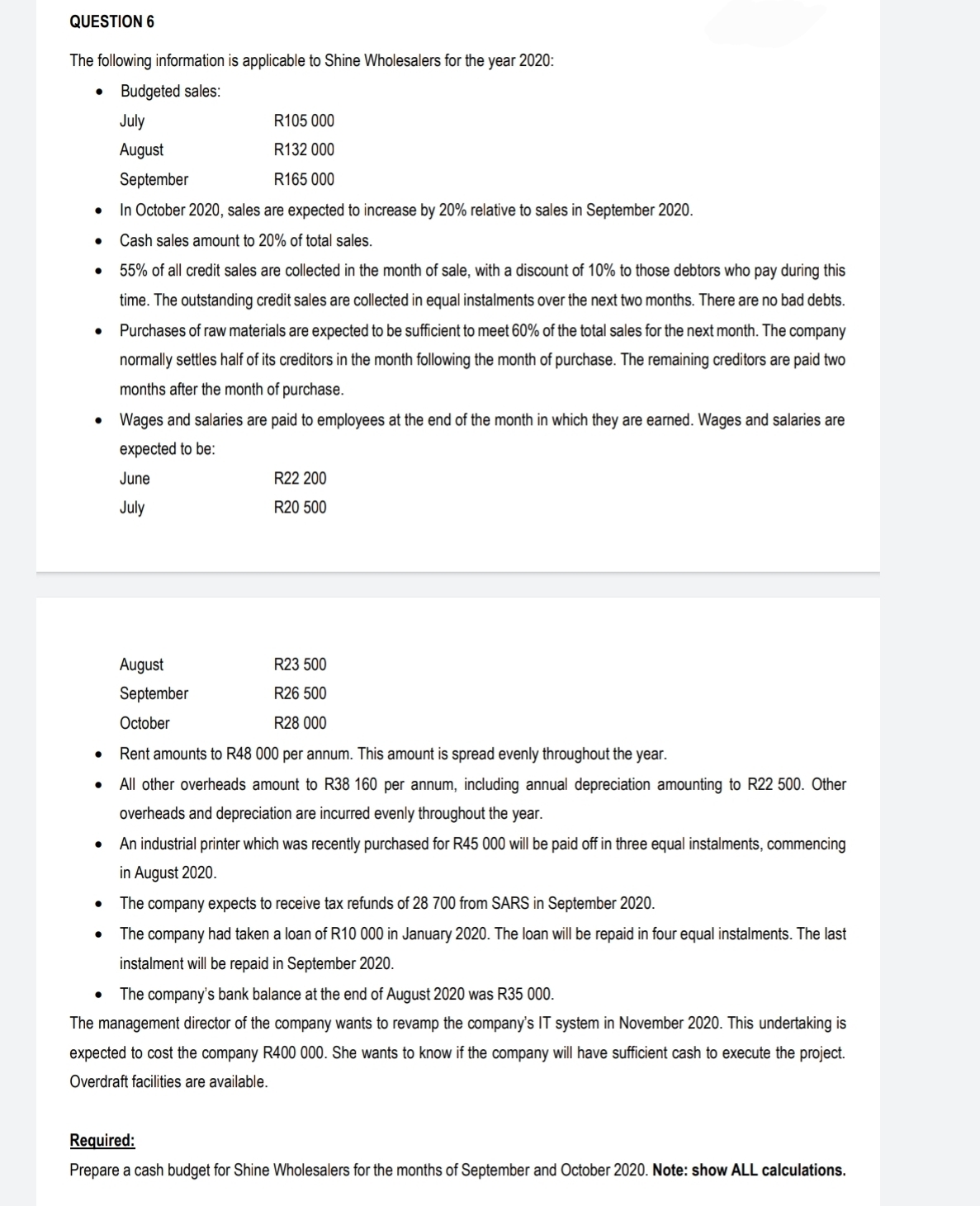 QUESTION 6
The following information is applicable to Shine Wholesalers for the year 2020:
Budgeted sales:
●
●
●
●
●
●
●
●
July
August
R105 000
R132 000
R165 000
September
In October 2020, sales are expected to increase by 20% relative to sales in September 2020.
Cash sales amount to 20% of total sales.
55% of all credit sales are collected in the month of sale, with a discount of 10% to those debtors who pay during this
time. The outstanding credit sales are collected in equal instalments over the next two months. There are no bad debts.
Purchases of raw materials are expected to be sufficient to meet 60% of the total sales for the next month. The company
normally settles half of its creditors in the month following the month of purchase. The remaining creditors are paid two
months after the month of purchase.
Wages and salaries are paid to employees at the end of the month in which they are earned. Wages and salaries are
expected to be:
June
July
August
September
October
R22 200
R20 500
R23 500
R26 500
R28 000
Rent amounts to R48 000 per annum. This amount is spread evenly throughout the year.
All other overheads amount to R38 160 per annum, including annual depreciation amounting to R22 500. Other
overheads and depreciation are incurred evenly throughout the year.
An industrial printer which was recently purchased for R45 000 will be paid off in three equal instalments, commencing
in August 2020.
The company expects to receive tax refunds of 28 700 from SARS in September 2020.
The company had taken a loan of R10 000 in January 2020. The loan will be repaid in four equal instalments. The last
instalment will be repaid in September 2020.
The company's bank balance at the end of August 2020 was R35 000.
The management director of the company wants to revamp the company's IT system in November 2020. This undertaking is
expected to cost the company R400 000. She wants to know if the company will have sufficient cash to execute the project.
Overdraft facilities are available.
Required:
Prepare a cash budget for Shine Wholesalers for the months of September and October 2020. Note: show ALL calculations.