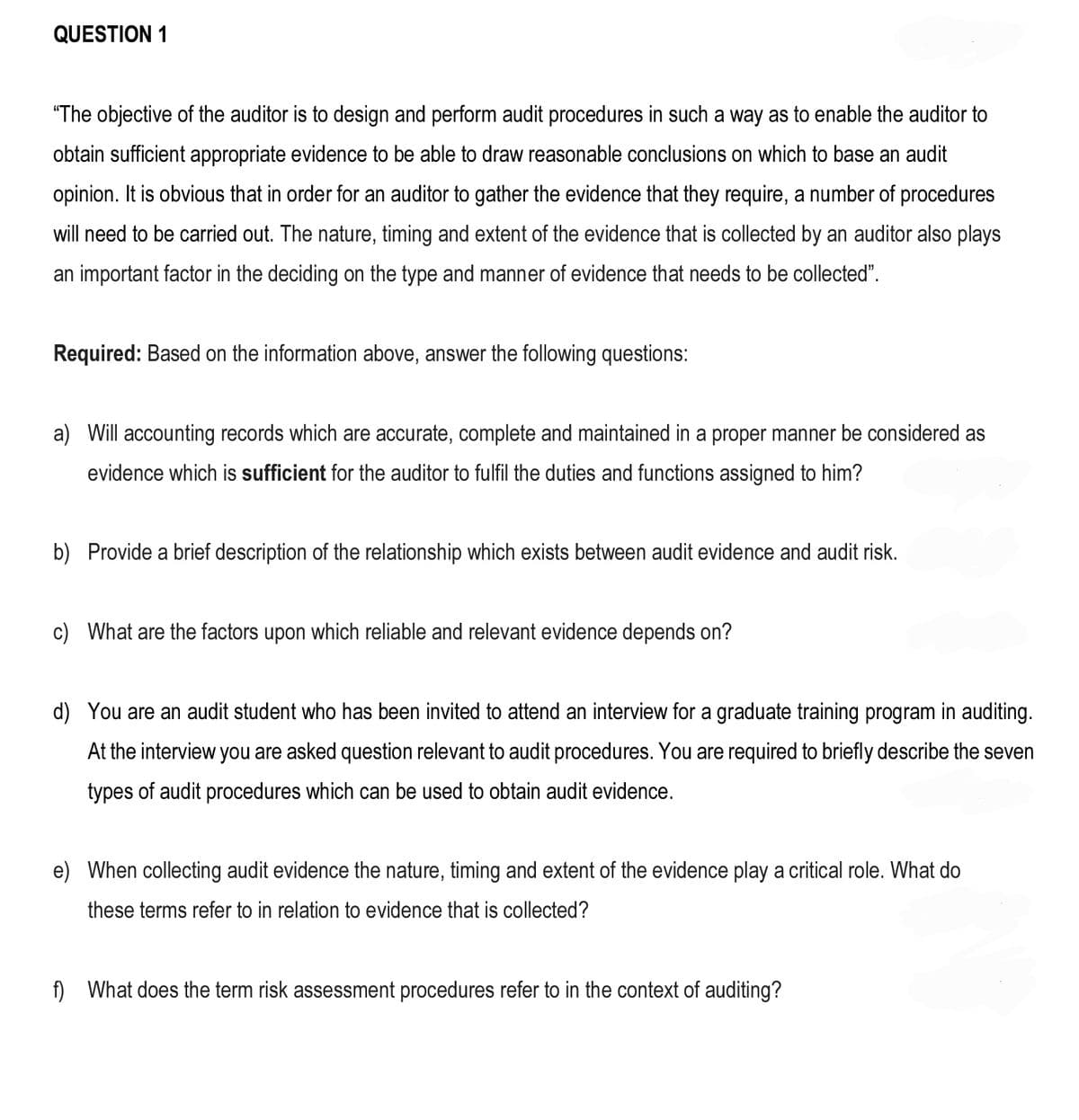 QUESTION 1
"The objective of the auditor is to design and perform audit procedures in such a way as to enable the auditor to
obtain sufficient appropriate evidence to be able to draw reasonable conclusions on which to base an audit
opinion. It is obvious that in order for an auditor to gather the evidence that they require, a number of procedures
will need to be carried out. The nature, timing and extent of the evidence that is collected by an auditor also plays
an important factor in the deciding on the type and manner of evidence that needs to be collected".
Required: Based on the information above, answer the following questions:
a) Will accounting records which are accurate, complete and maintained in a proper manner be considered as
evidence which is sufficient for the auditor to fulfil the duties and functions assigned to him?
b) Provide a brief description of the relationship which exists between audit evidence and audit risk.
c) What are the factors upon which reliable and relevant evidence depends on?
d) You are an audit student who has been invited to attend an interview for a graduate training program in auditing.
At the interview you are asked question relevant to audit procedures. You are required to briefly describe the seven
types of audit procedures which can be used to obtain audit evidence.
e) When collecting audit evidence the nature, timing and extent of the evidence play a critical role. What do
these terms refer to in relation to evidence that is collected?
f) What does the term risk assessment procedures refer to in the context of auditing?
