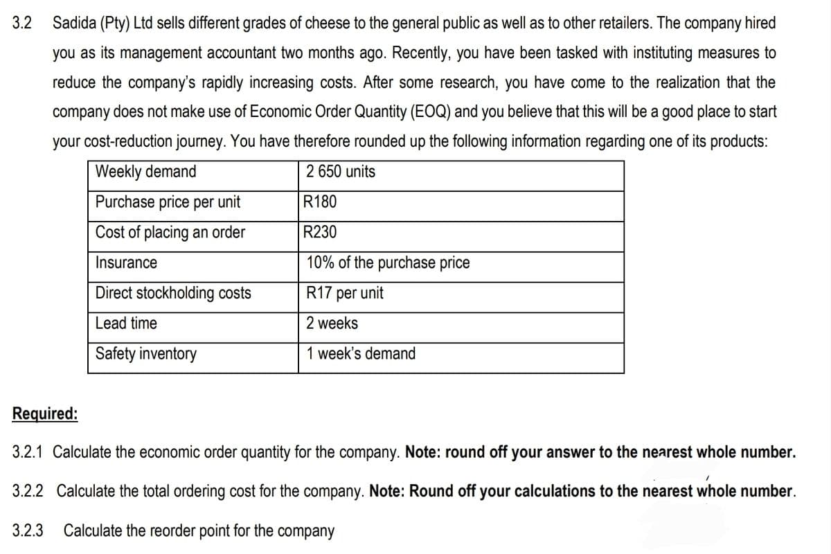 3.2 Sadida (Pty) Ltd sells different grades of cheese to the general public as well as to other retailers. The company hired
you as its management accountant two months ago. Recently, you have been tasked with instituting measures to
reduce the company's rapidly increasing costs. After some research, you have come to the realization that the
company does not make use of Economic Order Quantity (EOQ) and you believe that this will be a good place to start
your cost-reduction journey. You have therefore rounded up the following information regarding one of its products:
2 650 units
Weekly demand
Purchase price per unit
R180
Cost of placing an order
R230
Insurance
10% of the purchase price
R17 per unit
2 weeks
1 week's demand
Direct stockholding costs
Lead time
Safety inventory
Required:
3.2.1 Calculate the economic order quantity for the company. Note: round off your answer to the nearest whole number.
1
3.2.2 Calculate the total ordering cost for the company. Note: Round off your calculations to the nearest whole number.
3.2.3 Calculate the reorder point for the company