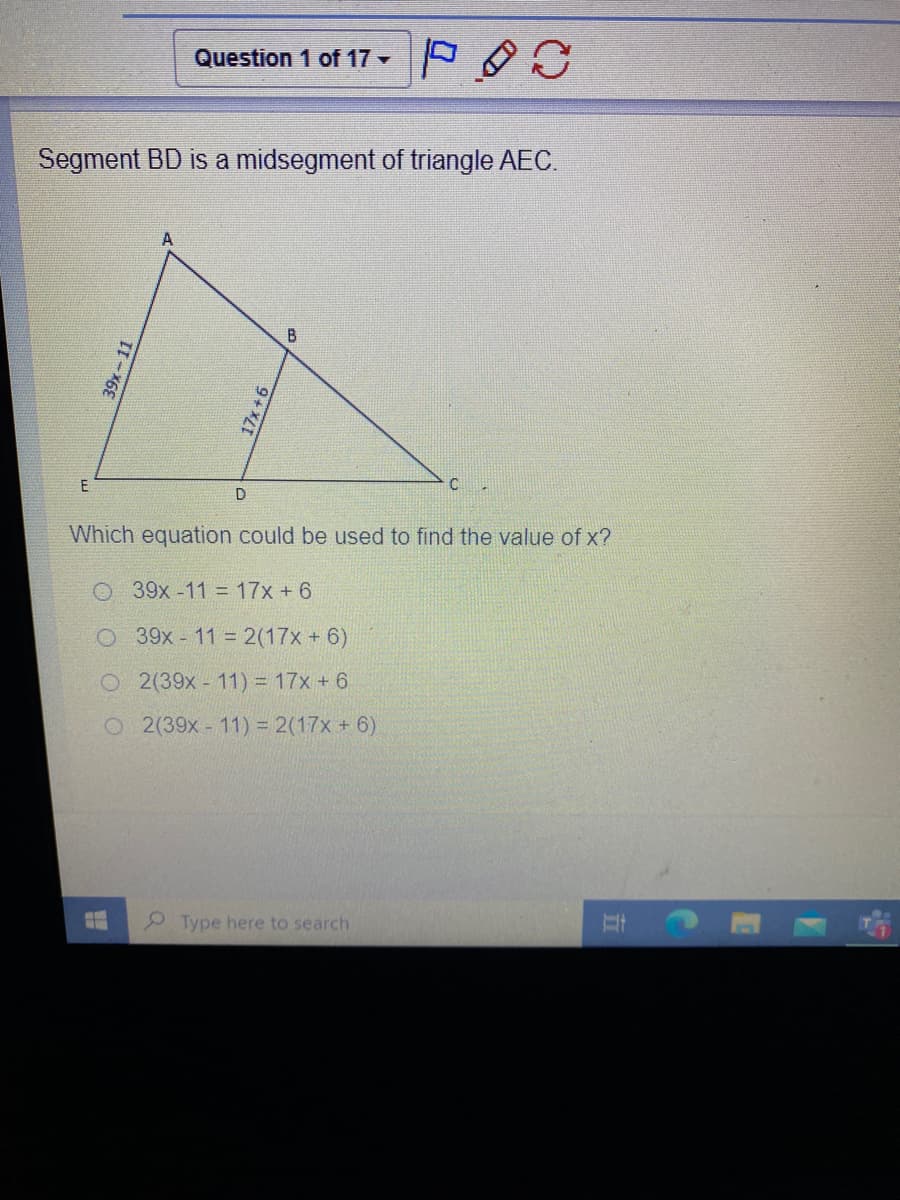 Question 1 of 17 -
Segment BD is a midsegment of triangle AEC.
A
E
D
Which equation could be used to find the value of x?
O 39x -11 = 17x + 6
O 39x - 11 2(17x + 6)
O 2(39x- 11) = 17x + 6
O2(39x- 11) = 2(17x + 6)
2Type here to search
39x-11
17x+6
五
