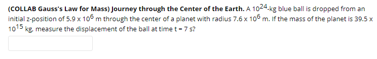 (COLLAB Gauss's Law for Mass) Journey through the Center of the Earth. A 1024.kg blue ball is dropped from an
initial z-position of 5.9 x 106 m through the center of a planet with radius 7.6 x 106 m. If the mass of the planet is 39.5 x
1015 kg, measure the displacement of the ball at time t = 7 s?
