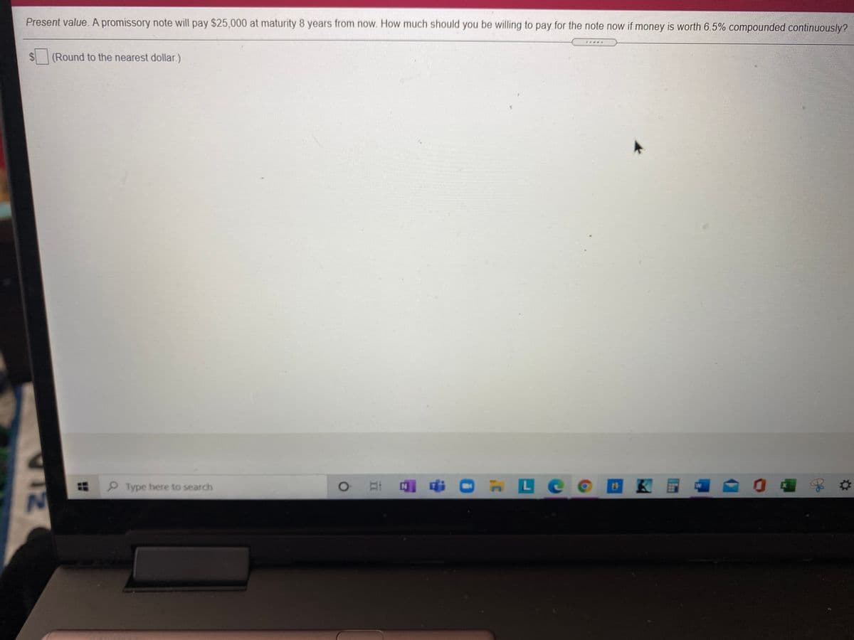 Present value. A promissory note will pay $25,000 at maturity 8 years from now. How much should you be willing to pay for the note now if money is worth 6.5% compounded continuously?
%24
(Round to the nearest dollar.)
Type here to search
Et O LC O
