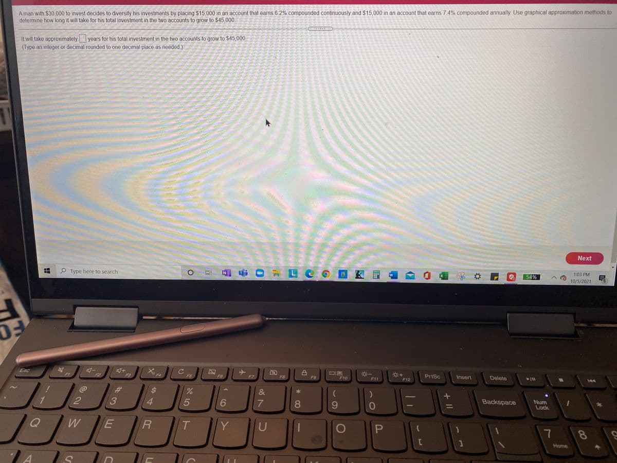 A man with $30,000 to invest decides to diversify his investments by placing $15,000 in an account that earns 6.2% compounded continuously and $15,000 in an account that earns 7.4% compounded annually. Use graphical approximation methods to
determine how long it will take for his total investment in the two accounts to grow to $45,000.
years for his total investment in the two accounts to grow to $45,000.
It will take approximately
(Type an integer or decimal rounded to one decimal place as needed.)
Next
1:03 PM
O Type here to search
N
54%
10/5/2021
9.
※一
PrtSc
Insert
Delete
Esc
F7
F9
F10
F11
F12
F2
F3
F4
F5
F6
F8
%23
%$4
Backspace
Num
Lock
4.
5
6
8.
Y
U
P
7
8
Home
+ ||
ये
T
%#3
