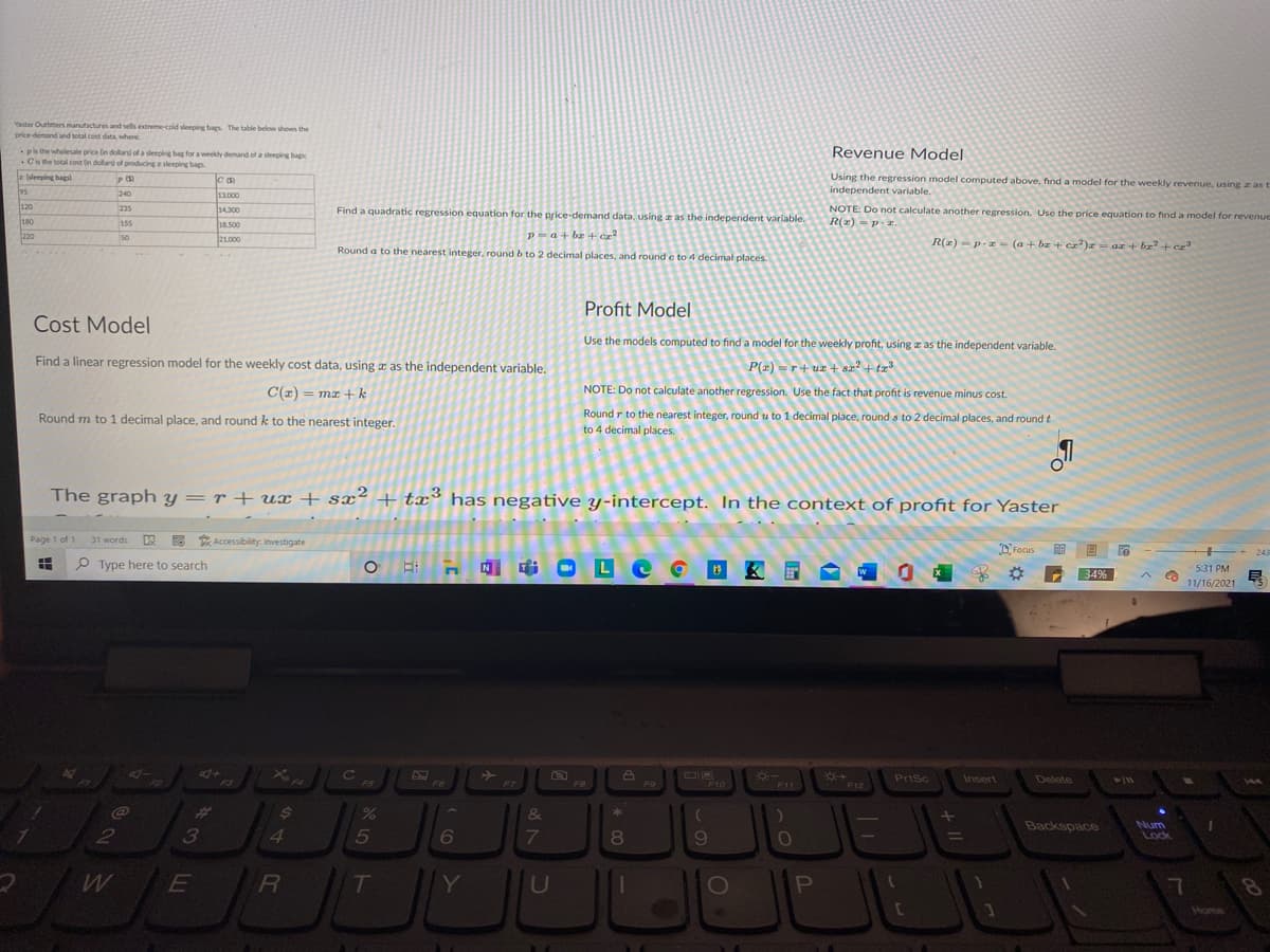 Yaster Outtmers manufactures and sells extreme-cold sleeping bags The table below shows the
price-demand and total cost data, where
ps the wholesale price in dollars of a sleeping bag for a weekly demand of a sleeping bags
.Cis the total cost in dollars of producingz sleeping bag
Revenue Model
Using the regression model computed above, find a model for the weekly revenue, using z as t
independent variable.
z (sleeping bagsl
C (S)
95
240
13.000
120
235
NOTE: Do not calculate another regression. Use the price equation to find a model for revenue
R(z) - Pr
14300
Find a quadratic regression equation for the price-demand data, using a as the independent variable.
180
155
18.500
P=a+ ba + ca
Round a to the nearest integer, round b to 2 decimal places, and round e to 4 decimal places
220
50
21.000
R(z) -p.- (a + br + ca)r = az + bz+ cz
Profit Model
Cost Model
Use the models computed to find a model for the weekly profit, using z as the independent variable.
Find a linear regression model for the weekly cost data, using a as the independent variable.
P(z) =r+ ur + sz + tz
C(z) = mx +k
NOTE: Do not calculate another regression. Use the fact that profit is revenue minus cost.
Round r to the nearest integer, round u to 1 decimal place, round s to 2 decimal places, and round t
to 4 decimal places.
Round m to 1 decimal place, and round k to the nearest integer.
The graph y = r + ux + sx² + tx has negative y-intercept. In the context of profit for Yaster
Page 1 of 1
W 6 * Accessibility: Investigate
31 words
D Focus
243
P Type here to search
Le
531 PM
34%
11/16/2021
41+
FI
Cc
c
PriSc
Insert
Delete
411
F5
F6
F7
F8
F9
F10
F11
F12
%23
&
*
2
4.
7
8
Backspace
Num
Lock
E
Y
0O
Home
