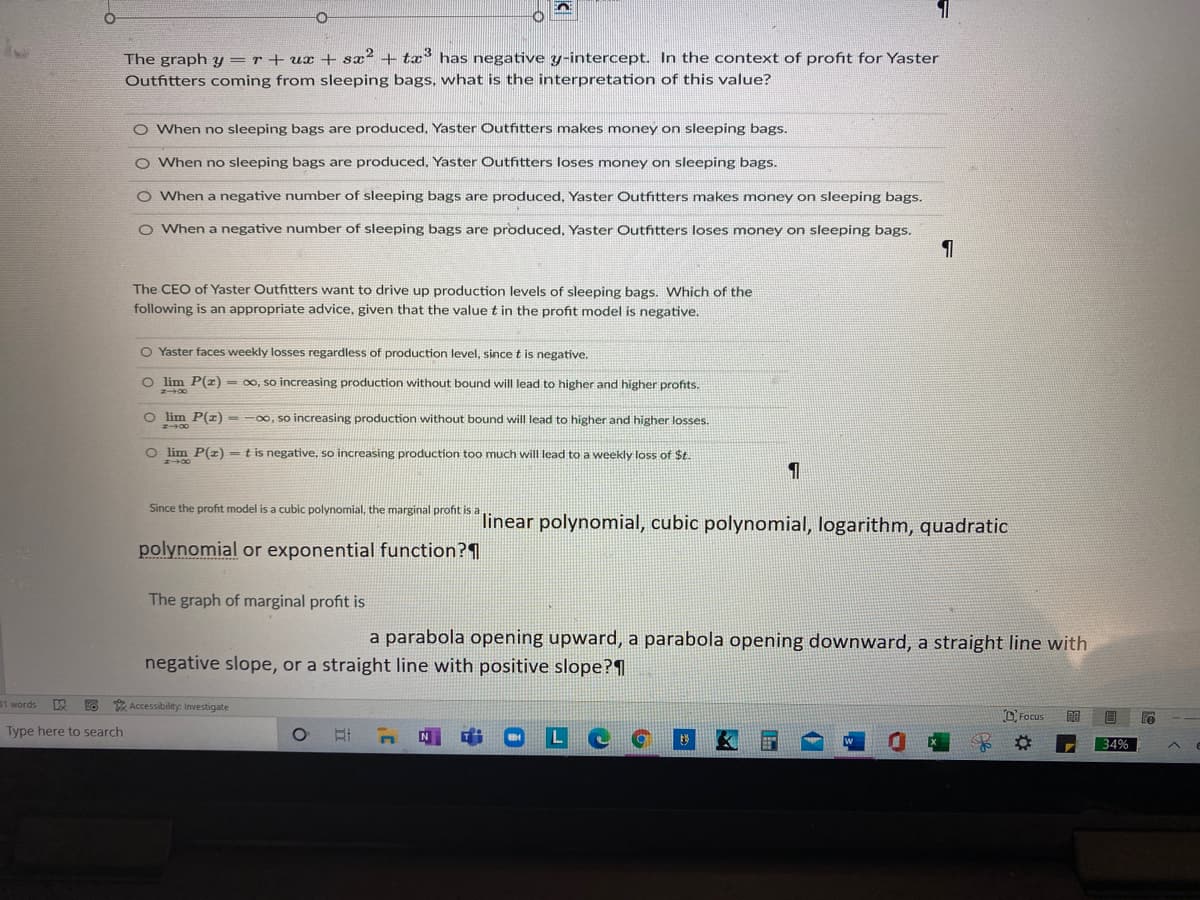 The graph y =r + ux + sx² + tx° has negative y-intercept. In the context of profit for Yaster
Outfhtters coming from sleeping bags, what is the interpretation of this value?
O When no sleeping bags are produced, Yaster Outfitters makes money on sleeping bags.
O When no sleeping bags are produced, Yaster Outfitters loses money on sleeping bags.
O When a negative number of sleeping bags are produced, Yaster Outfitters makes money on sleeping bags.
O When a negative number of sleeping bags are produced, Yaster Outfitters loses money on sleeping bags.
The CEO of Yaster Outfitters want to drive up production levels of sleeping bags. Which of the
following is an appropriate advice, given that the value t in the profit model is negative.
O Yaster faces weekly losses regardless of production level, since t is negative.
O lim P(z) - 00, so increasing production without bound will lead to higher and higher profits.
O lim P(r) - -00, so increasing production without bound will lead to higher and higher losses.
O im P(z) = t is negative, so increasing production too much will lead to a weekly loss of $t.
Since the profit model is a cubic polynomial, the marginal profit is a
linear polynomial, cubic polynomial, logarithm, quadratic
polynomial or exponential function?1
The graph of marginal profit is
a parabola opening upward, a parabola opening downward, a straight line with
negative slope, or a straight line with positive slope?1
31 words
*Accessibility: Investigate
O Focus
Type here to search
34%

