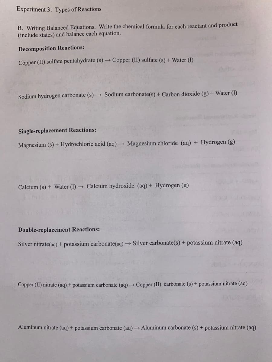 Experiment 3: Types of Reactions
B. Writing Balanced Equations. Write the chemical formula for each reactant and product
(include states) and balance each equation.
Decomposition Reactions:
Copper (II) sulfate pentahydrate (s)→ Copper (II) sulfate (s) + Water (1)
Sodium hydrogen carbonate (s)→ Sodium carbonate(s) + Carbon dioxide (g) + Water (1)
Single-replacement Reactions:
Magnesium (s) + Hydrochloric acid (aq) → Magnesium chloride (aq) + Hydrogen (g)
Calcium (s) + Water (1)→ Calcium hydroxide (aq) + Hydrogen (g)
Double-replacement Reactions:
Silver nitrate(aq) + potassium carbonate(aq) → Silver carbonate(s) + potassium nitrate (aq)
Copper (II) nitrate (aq) + potassium carbonate (aq) → Copper (II) carbonate (s) + potassium nitrate (aq)
Aluminum nitrate (aq) + potassium carbonate (aq) → Aluminum carbonate (s) + potassium nitrate (aq)