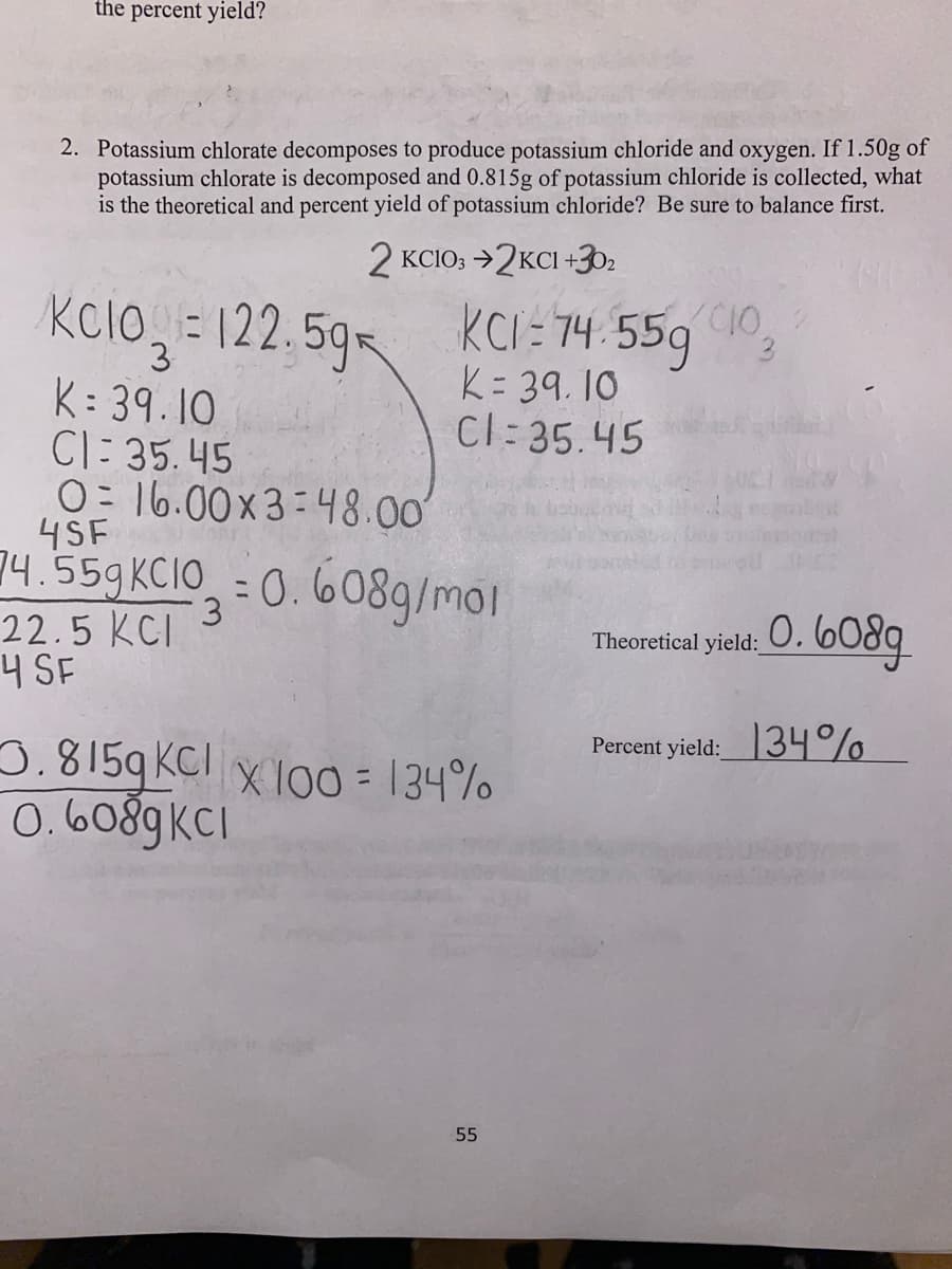 the percent yield?
2. Potassium chlorate decomposes to produce potassium chloride and oxygen. If 1.50g of
potassium chlorate is decomposed and 0.815g of potassium chloride is collected, what
is the theoretical and percent yield of potassium chloride? Be sure to balance first.
2 KCIO3 →2KCI +302
KCI=74.559
74.559 10,
3
K= 39.10
Cl=35.45
KCIO=122.59
3
K: 39.10
Cl: 35.45
0 16.00x3 48.00
4SF
74.559 KCIO=0.608g/mol
22.5 KCI 3
4 SF
3.8159 KCl x100= 134%
0.6089KCI
55
Theoretical
yield: 0.
0.6089
Percent yield: 34%