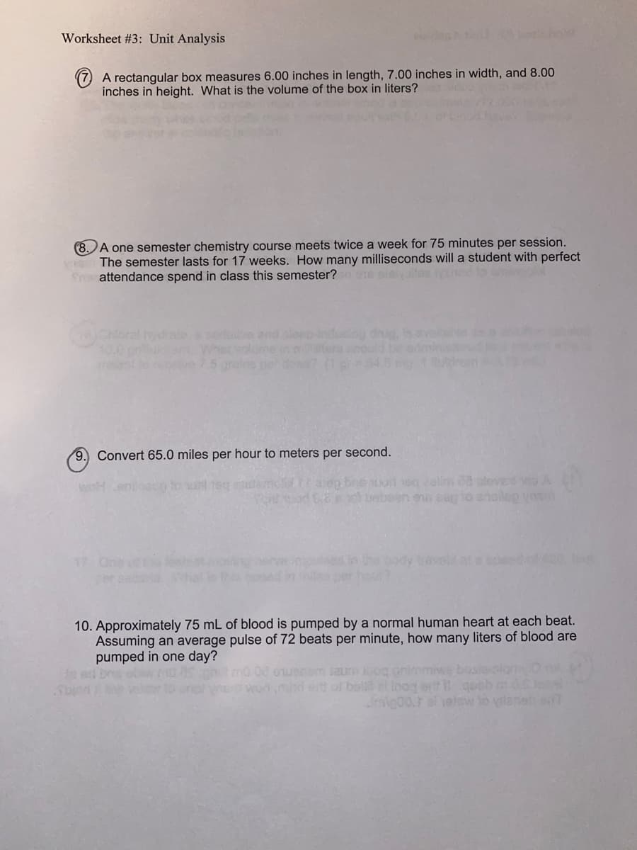 Worksheet #3: Unit Analysis
(7) A rectangular box measures 6.00 inches in length, 7.00 inches in width, and 8.00
inches in height. What is the volume of the box in liters?
8. A one semester chemistry course meets twice a week for 75 minutes per session.
yos The semester lasts for 17 weeks. How many milliseconds will a student with perfect
frattendance spend in class this semester? 0 ene sisivalles ignind to ens
Chloral
am. What volume in m
ve 75
9.) Convert 65.0 miles per hour to meters per second.
12 On
aseg brie our eg zalim ca aleverd no A
el betegn eus eag to analog yosi
10. Approximately 75 mL of blood is pumped by a normal human heart at each beat.
Assuming an average pulse of 72 beats per minute, how many liters of blood are
pumped in one day?
08 oerom saur og grimmiwe basie
won,mind eitt of bella el toog ortqoob
Jmg00.1 al velew to vilaneb sit