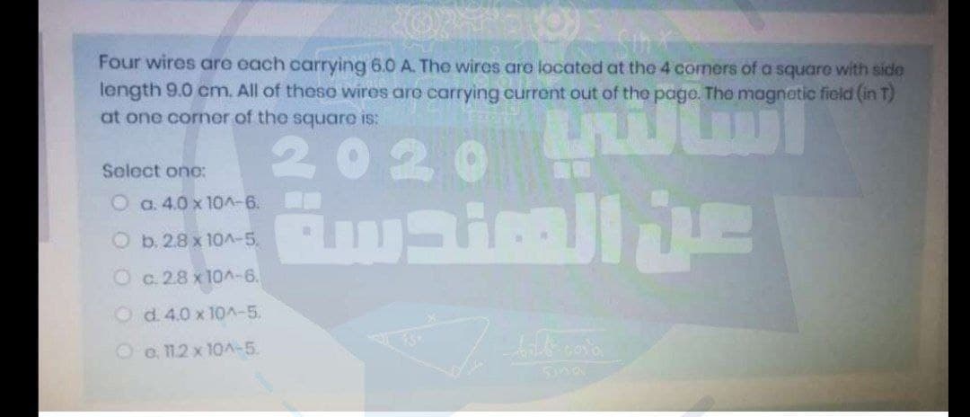 Four wires are each carrying 6.0 A. The wires are located at the 4 comers of a square with side
length 9.0 cm. All of theso wires aro carrying current out of the page. The magnetic field (in T)
at one corner of the square is:
020
Select onc:
O a. 4.0 x 10A-6.
O b.28x 10A-5,
O c.28 x 10A-6.
O d. 4.0 x 10^-5.
Oo.11.2 x 10A-5.
