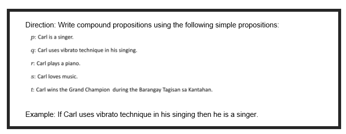 Direction: Write compound propositions using the following simple propositions:
p: Carl is a singer.
q: Carl uses vibrato technique in his singing.
r. Carl plays a piano.
s: Carl loves music.
t: Carl wins the Grand Champion during the Barangay Tagisan sa Kantahan.
Example: If Carl uses vibrato technique in his singing then he is a singer.
