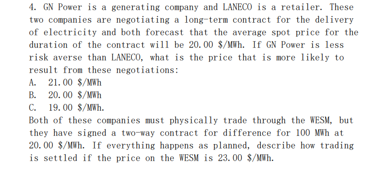 4. GN Power is a generating company and LANECO is a retailer. These
two companies are negotiating a long-term contract for the delivery
of electricity and both forecast that the average spot price for the
duration of the contract wil1 be 20. 00 $/MWh. If GN Power is less
risk averse than LANECO, what is the price that is more likely to
result from these negotiations:
21. 00 $/MWh
А.
В.
20. 00 $/MWh
С.
19. 00 $/MWh.
Both of these companies must physically trade through the WESM, but
they have signed a two-way contract for difference for 100 MWh at
20. 00 $/MWh. If everything happens as planned, describe how trading
is settled if the price on the WESM is 23. 00 $/MWh.
