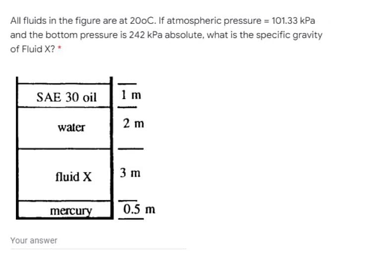 All fluids in the figure are at 200C. If atmospheric pressure = 101.33 kPa
and the bottom pressure is 242 kPa absolute, what is the specific gravity
of Fluid X? *
1 m
SAE 30 oil
2 m
water
3 m
fluid X
0.5 m
mercury
Your answer
