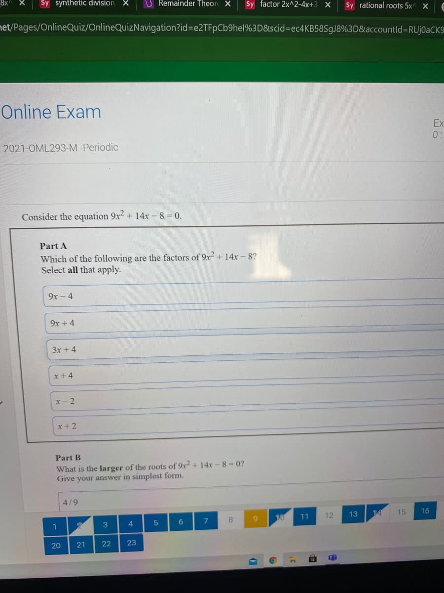 8x
Sy synthetic division X
B Remainder Theore X
Sy factor 2x^2-4x+3 X
Sy rational roots 5x^ X
net/Pages/OnlineQuiz/OnlineQuizNavigation?id%3De2TFpCb9hel%3D&scid%=ec4KB58SgJ8%3D&accountld%3RUJ0@CK
Online Exam
Ex
0:
2021-OML293-M -Periodic
Consider the equation 9x + 14x- 8= 0.
Part A
Which of the following are the factors of 9x² + 14x – 8?
Select all that apply.
9x - 4
9x + 4
3x + 4
x+4
x- 2
x+2
Part B
What is the larger of the roots of 9x² + 14x-8-0?
Give your answer in simplest form.
4/9
9.
10
11
12
13
14
15
16
3
4
7
20
21
22
23
