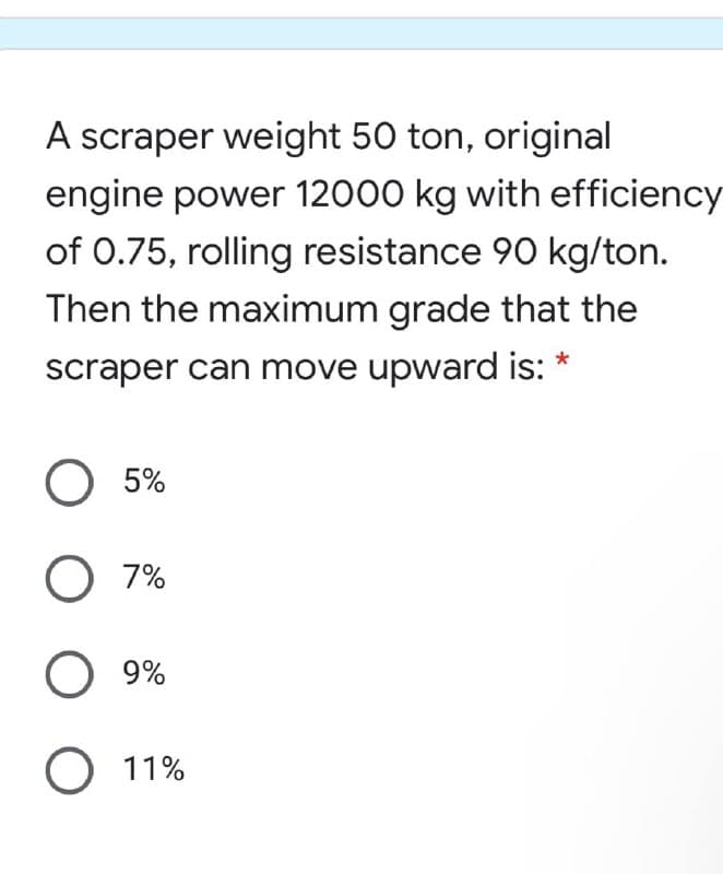 A scraper weight 50 ton, original
engine power 12000 kg with efficiency
of 0.75, rolling resistance 90 kg/ton.
Then the maximum grade that the
scraper can move upward is: *
O 5%
O 7%
O 9%
О 1%
