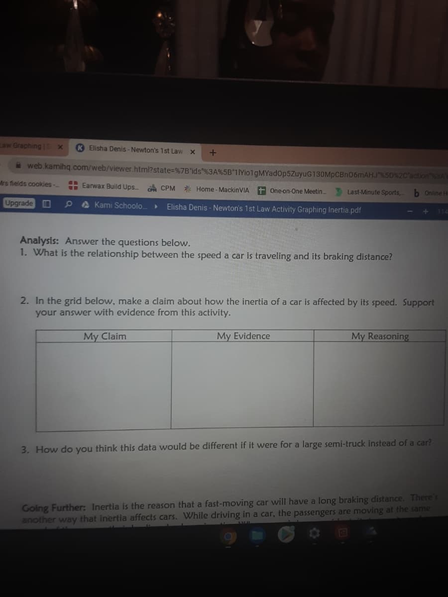 Law Graphing | 5
Elisha Denis - Newton's 1st Law
a web.kamihq.com/web/viewer.html?state=%7B"ids"%3A%5B"TYio1gMYadop5ZuyuG130MpCBnO6mAHJ"%5D%2C'action%3AY
Mrs fields cookies -
A Earwax Build Ups.
A CPM Home - MackinVIA
+ One-on-One Meetin.
Last-Minute Sports,
Online H
Upgrade
A Kami Schoolo..
Elisha Denis - Newton's 1st Law Activity Graphing Inertia.pdf
Analysis: Answer the questions below.
1. What is the relationship between the speed a car is traveling and its braking distance?
2. In the grid below, make a claim about how the inertia of a car is affected by its speed. Support
your answer with evidence from this activity.
My Claim
My Evidence
My Reasoning
3. How do you think this data would be different if it were for a large semi-truck instead of a car?
Golng Further: Inertia is the reason that a fast-moving car will have a long braking distance. There's
another way that inertia affects cars. While driving in a car, the passengers are moving at the same
