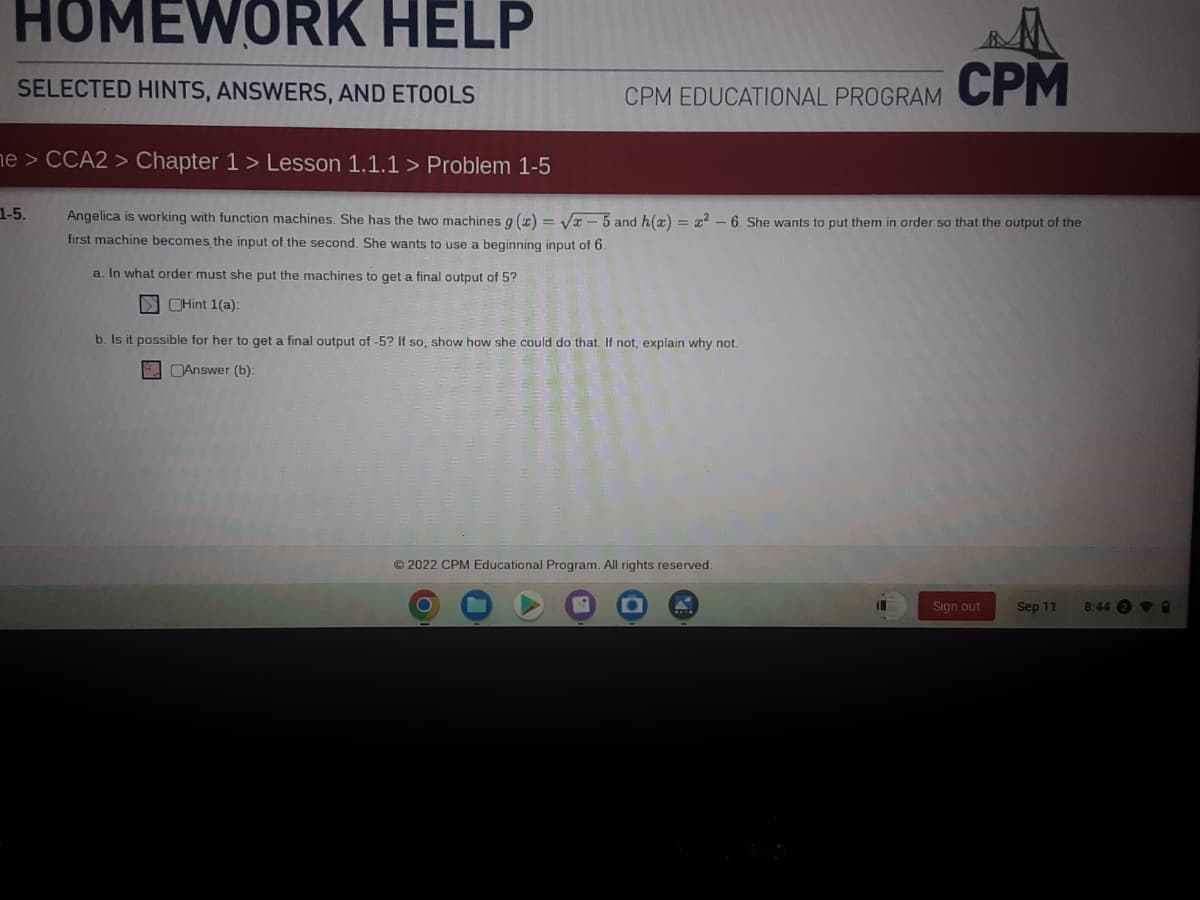 HOMEWORK HELP
SELECTED HINTS, ANSWERS, AND ETOOLS
1-5.
CPM EDUCATIONAL PROGRAM
ne > CCA2 > Chapter 1 > Lesson 1.1.1 > Problem 1-5
Angelica is working with function machines. She has the two machines g(x)=√x-5 and h(x) = x² - 6. She wants to put them in order so that the output of the
first machine becomes the input of the second. She wants to use a beginning input of 6.
a. In what order must she put the machines to get a final output of 5?
Hint 1(a):
b. Is it possible for her to get a final output of -5? If so, show how she could do that. If not, explain why not.
Answer (b):
Ⓒ2022 CPM Educational Program. All rights reserved.
b
CPM
11
Sign out
Sep 11
8:44