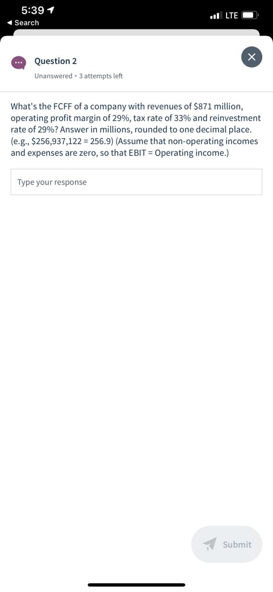 5:39 1
ul LTE
1 Search
...
Question 2
Unanswered • 3 attempts left
What's the FCFF of a company with revenues of $871 million,
operating profit margin of 29%, tax rate of 33% and reinvestment
rate of 29%? Answer in millions, rounded to one decimal place.
(e.g., $256,937,122 = 256.9) (Assume that non-operating incomes
and expenses are zero, so that EBIT = Operating income.)
Type your response
Submit
