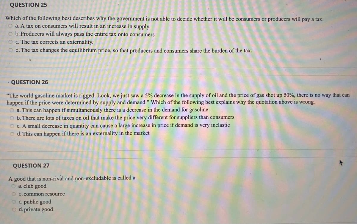 QUESTION 25
Which of the following best describes why the government is not able to decide whether it will be consumers or producers will pay a tax.
O a. A tax on consumers will result in an increase in supply
O b. Producers will always pass the entire tax onto consumers
O c. The tax corrects an externality.
Q d. The tax changes the equilibrium price, so that producers and consumers share the burden of the tax.
QUESTION 26
"The world gasoline market is rigged. Look, we just saw a 5% decrease in the supply of oil and the price of gas shot up 50%, there is no way that can
happen if the price were determined by supply and demand." Which of the following best explains why the quotation above is wrong.
O a. This can happen if simultaneously there is a decrease in the demand for gasoline
O b. There are lots of taxes on oil that make the price very different for suppliers than consumers
O c. A small decrease in quantity can cause a large increase in price if demand is very inelastic
O d. This can happen if there is an externality in the market
QUESTION 27
A good that is non-rival and non-excludable is called a
O a. club good
O b.common resource
O c. public good
O d. private good
