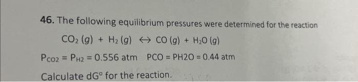 46. The following equilibrium pressures were determined for the reaction
CO (g) + H₂O (g)
PCO = PH20 = 0.44 atm
CO₂ (g) + H₂ (g)
Pco2 PH2 = 0.556 atm
=
Calculate dGº for the reaction.