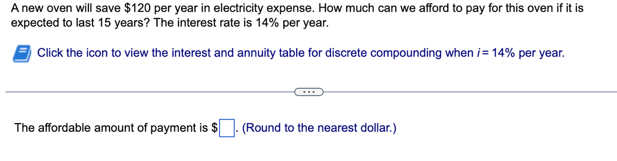 A new oven will save $120 per year in electricity expense. How much can we afford to pay for this oven if it is
expected to last 15 years? The interest rate is 14% per year.
Click the icon to view the interest and annuity table for discrete compounding when i = 14% per year.
The affordable amount of payment is $
(Round to the nearest dollar.)