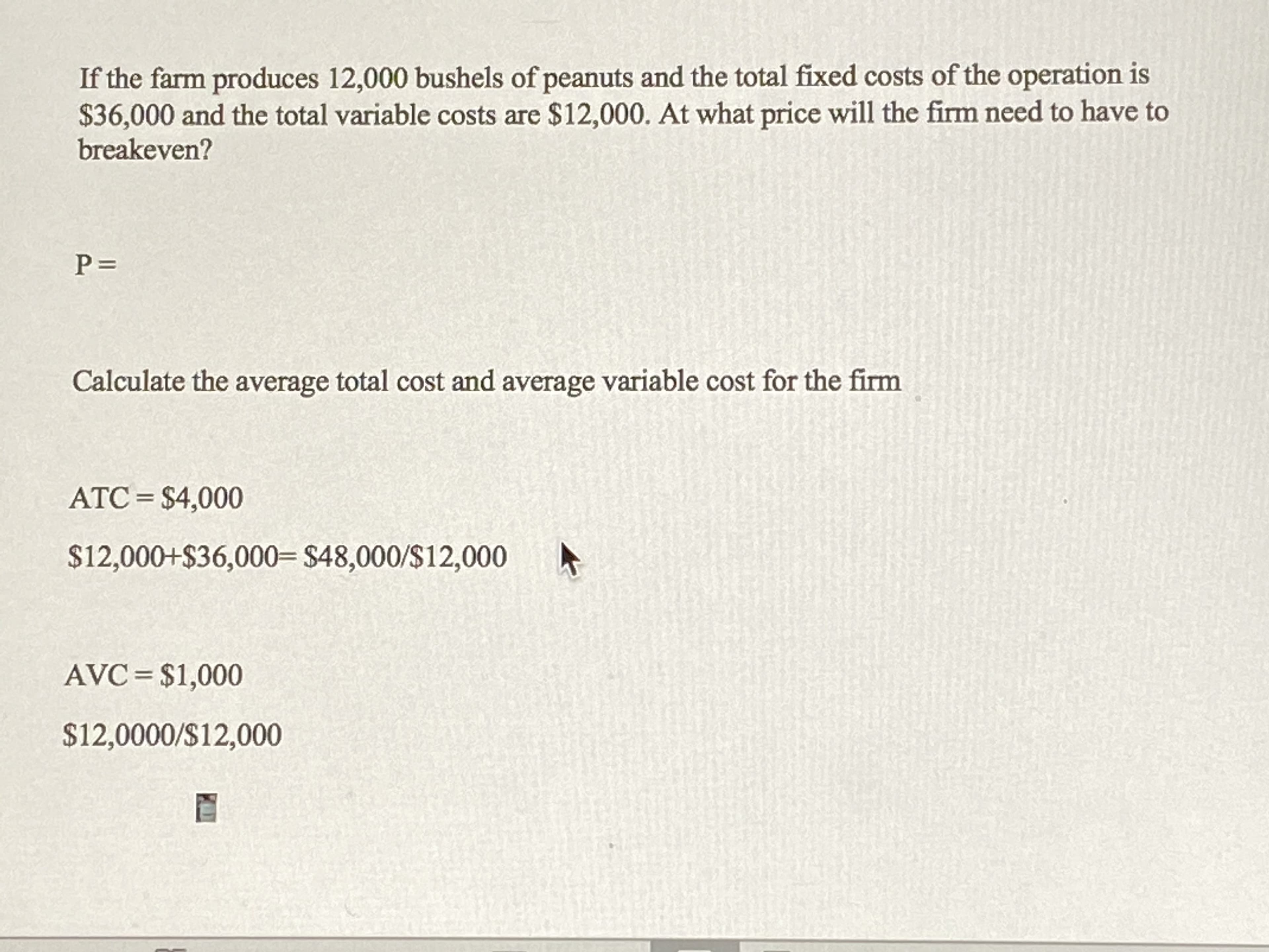 If the farm produces 12,000 bushels of peanuts and the total fixed costs of the operation is
$36,000 and the total variable costs are $12,000. At what price will the firm need to have to
breakeven?
Calculate the average total cost and average variable cost for the firm
ATC = $4,000
$12,000+$36,000= $48,000/$12,000
AVC= $1,000
$12,0000/S12,000
