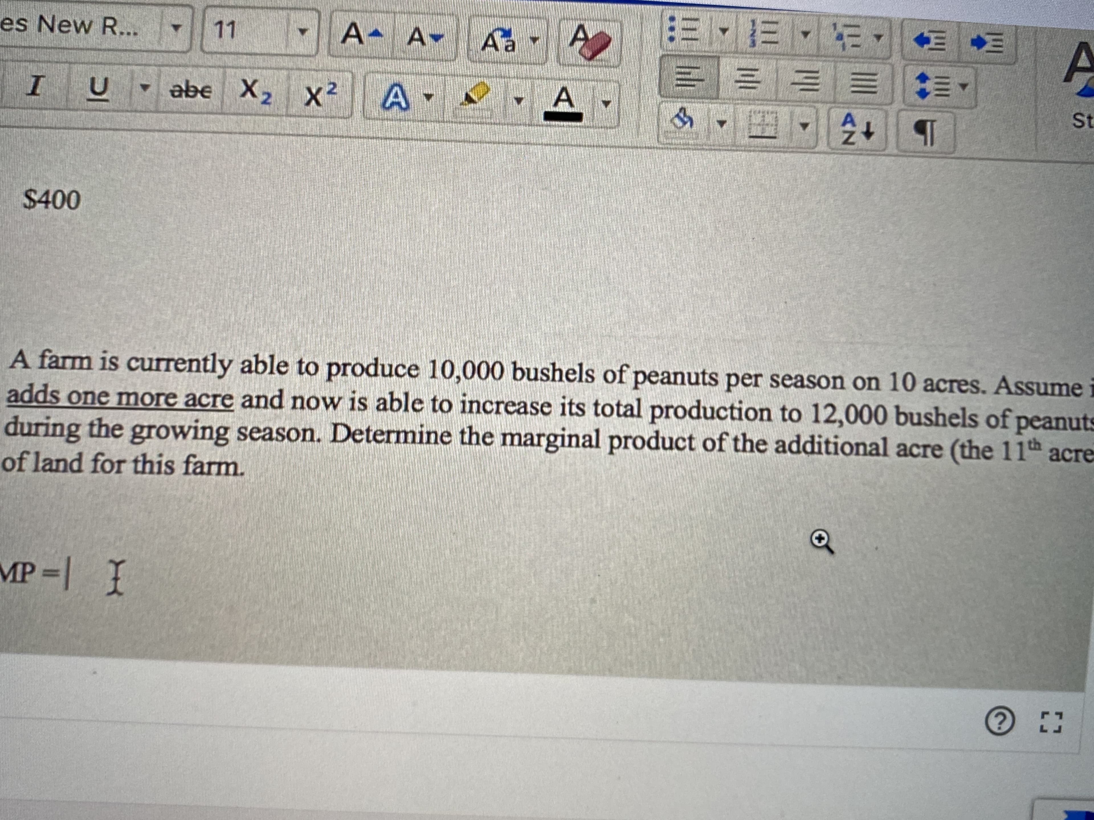 A
es New R...
11
A A-
abe X2 X2
A.
St
$400
A farm is currently able to produce 10,000 bushels of peanuts per season on 10 acres. Assume i
adds one more acre and now is able to increase its total production to 12,000 bushels of peanuts
during the growing season. Determine the marginal product of the additional acre (the 11th acre
of land for this farm.
MP | 1
AZ
