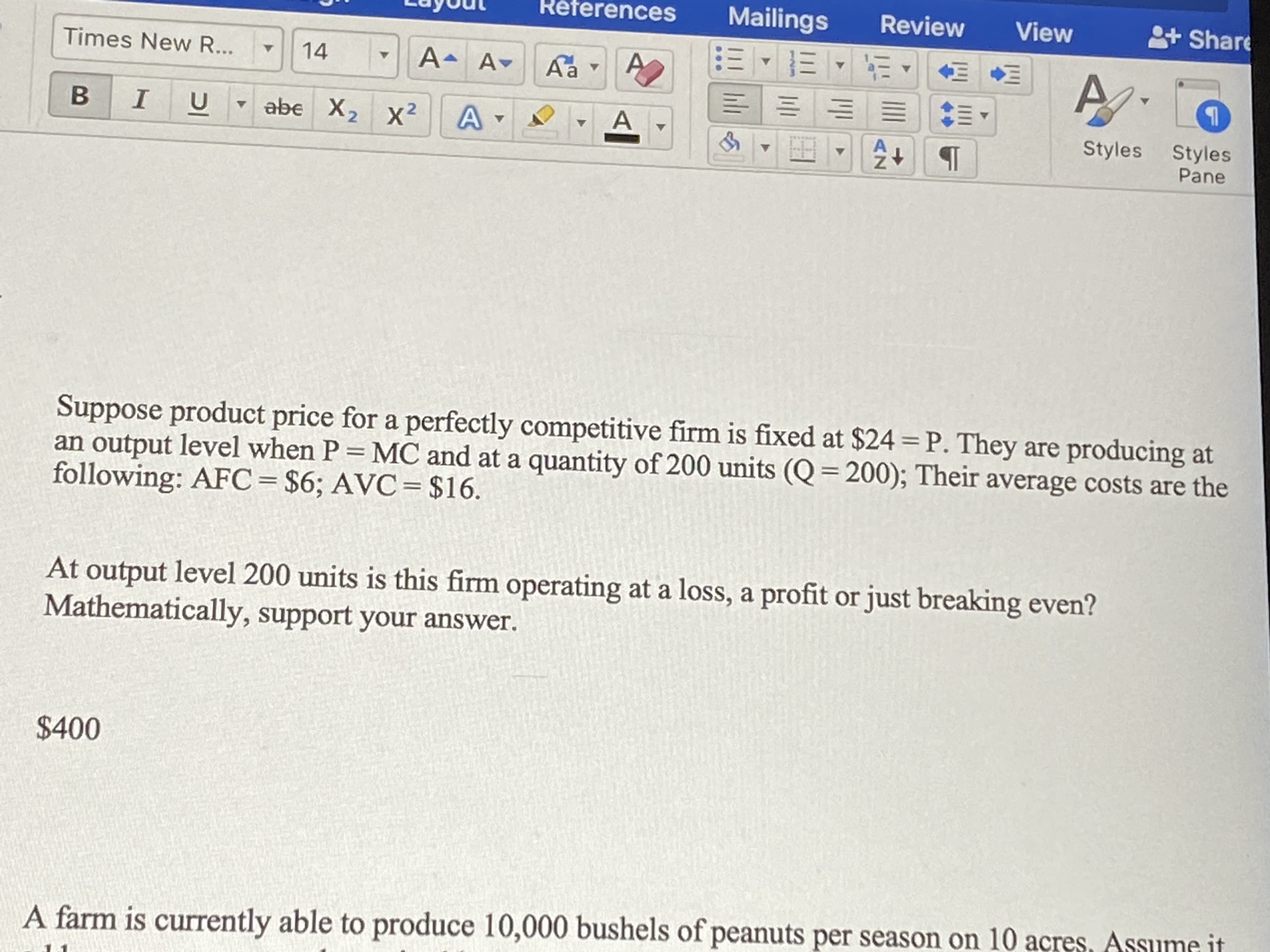 Suppose product price for a perfectly competitive firm is fixed at $24 = P. They are producing at
an output level when P = MC and at a quantity of 200 units (Q = 200); Their average costs are the
following: AFC= $6; AVC= $16.
At output level 200 units is this firm operating at a loss, a profit or just breaking even?
Mathematically, support your answer.
