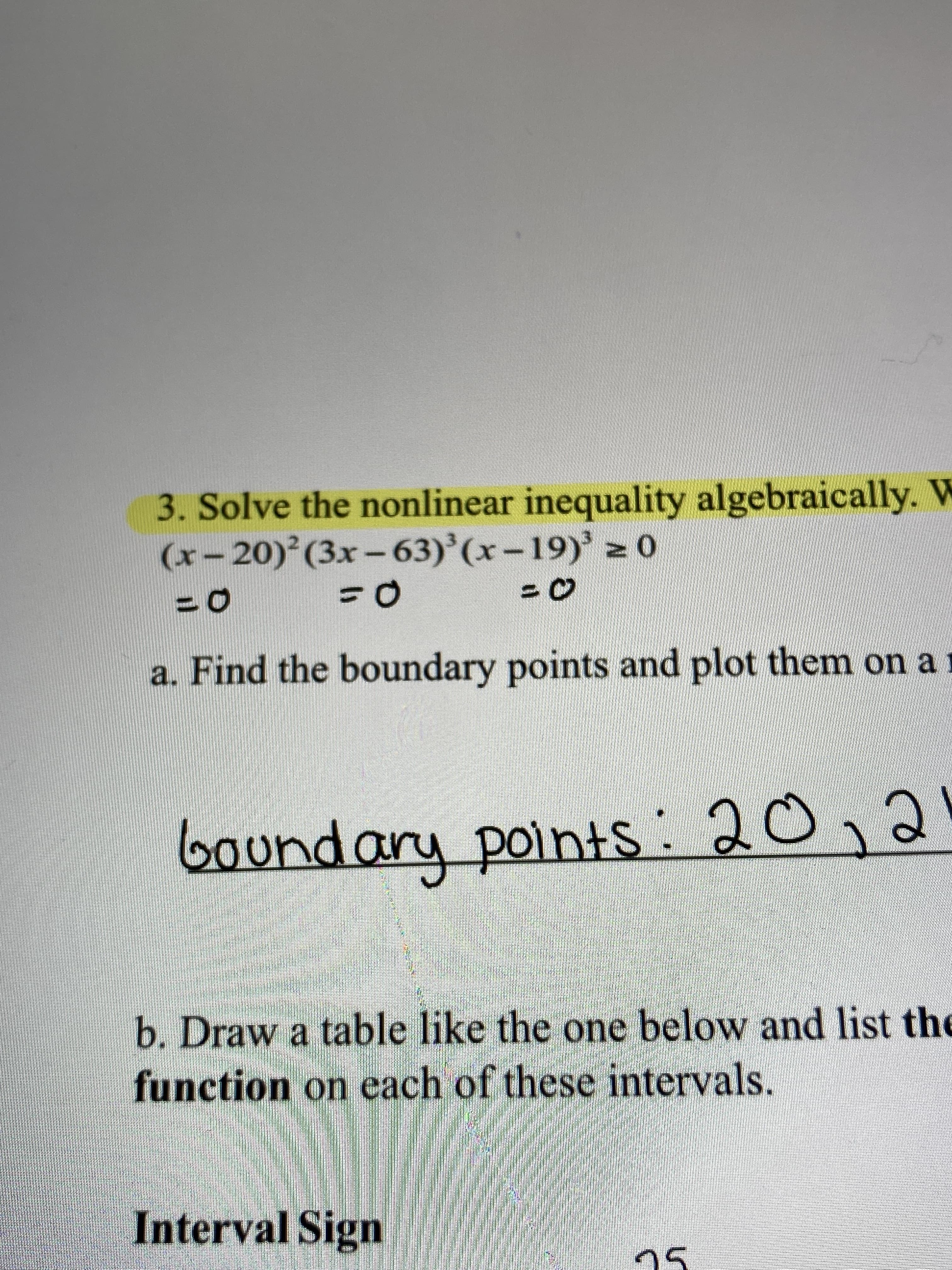 3. Solve the nonlinear inequality algebraically. W
(x-20) (3x-63)'(x-19)' 2 o
%3D
a. Find the boundary points and plot them on a
boundary points: 20,2
b. Draw a table like the one below and list the
function on each of these intervals.
Interval Sign
